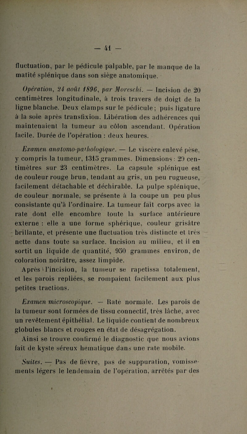 fluctuation, par le pédicule palpable, par le manque de la matité splénique dans son siège anatomique. Opération, !24 août 1896, par Moreschi. — Incision de 20 centimètres longitudinale, à trois travers de doigt de la ligne blanche. Deux clamps sur le pédicule ; puis ligature à la soie après transfixiou. Libération des adhérences qui maintenaient la tumeur au côlon ascendant. Opération facile. Durée de l’opération : deux heures. Examen anatomo-pathologique. — Le viscère enlevé pèse, y compris la tumeur, 1315 grammes. Dimensions : 29 cen¬ timètres sur 23 centimètres. La capsule splénique est de couleur rouge brun, tendant au gris, un peu rugueuse, facilement détachable et déchirable. La pulpe splénique, de couleur normale, se présente à la coupe un peu plus consistante qu’à l’ordinaire. La tumeur fait corps avec la rate dont elle encombre toute la surface antérieure externe : elle a une forme sphérique, couleur grisâtre brillante, et présente une fluctuation très distincte et très nette dans toute sa surface. Incision au milieu, et il en sortit un liquide de quantité, 950 grammes environ, de coloration noirâtre, assez limpide. Après * l’incision, la tumeur se rapetissa totalement, et les parois repliées, se rompaient facilement aux plus petites tractions. Examen microscopique. — Rate normale. Les parois de la tumeur sont formées de tissu connectif, très lâche, avec un revêtement épithélial. Le liquide contient de nombreux globules blancs et rouges en état de désagrégation. Ainsi se trouve confirmé le diagnostic que nous avions fait de kyste séreux hématique dans une rate mobile. Suites. — Pas de fièvre, pas de suppuration, vomisse¬ ments légers le lendemain de l’opération, arrêtés par des