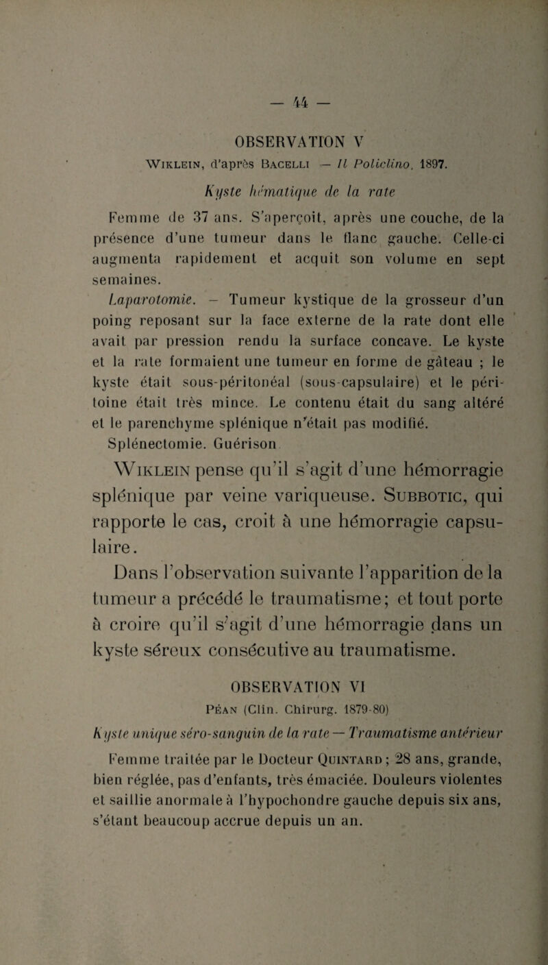 OBSERVATION V Wiklein, d’après Bacellt — Il Policlino. 1897. Kyste hématique de la rate Femme de 37 ans. S’aperçoit, après une couche, de la présence d’une tumeur dans le tlanc gauche. Celle-ci augmenta rapidement et acquit son volume en sept semaines. Laparotomie. - Tumeur kystique de la grosseur d’un poing reposant sur la face externe de la rate dont elle avait par pression rendu la surface concave. Le kyste et la rate formaient une tumeur en forme de gâteau ; le kyste était sous-péritonéal (sous-capsulaire) et le péri¬ toine était très mince. Le contenu était du sang altéré et le parenchyme splénique n'était pas modifié. Splénectomie. Guérison Wiklein pense qu’il s’agit d’une hémorragie splénique par veine variqueuse. Subbotic, qui rapporte le cas, croit à une hémorragie capsu¬ laire. Dans l’observation suivante l’apparition de la tumeur a précédé le traumatisme; et tout porte à croire qu’il s;agit d’une hémorragie dans un kyste séreux consécutive au traumatisme. OBSERVATION VI Péan (Clin. Chirurg. 1879-80) Kyste unique séro-sanguin de la rate — Traumatisme antérieur Femme traitée par le Docteur Quintard; 28 ans, grande, bien réglée, pas d’enfants, très émaciée. Douleurs violentes et saillie anormale à l’hypochondre gauche depuis six ans, s’étant beaucoup accrue depuis un an.