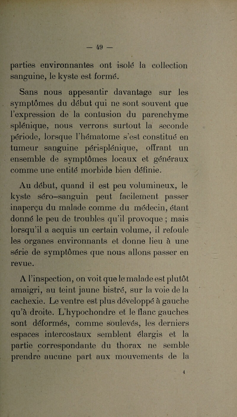 parties environnantes ont isolé la collection sanguine, le kyste est formé. Sans nous appesantir davantage sur les symptômes du début qui ne sont souvent que l’expression de la contusion du parenchyme splénique, nous verrons surtout la seconde période, lorsque l’hématome s’est constitué en tumeur sanguine périsplénique, offrant un ensemble de symptômes locaux et généraux comme une entité morbide bien définie. Au début, quand il est peu volumineux, le kyste séro-sanguin peut facilement passer inaperçu du malade comme du médecin, étant donné le peu de troubles qu’il provoque ; mais lorsqu’il a acquis un certain volume, il refoule les organes environnants et donne lieu à une série de symptômes que nous allons passer en revue. A l’inspection, on voit que le malade est plutôt amaigri, au teint jaune bistré, sur la voie de la cachexie. Le ventre est plus développé à gauche qu’à droite. L'hypochondre et le flanc gauches sont déformés, comme soulevés, les derniers espaces intercostaux semblent élargis et la partie correspondante du thorax ne semble prendre aucune part aux mouvements de la 4