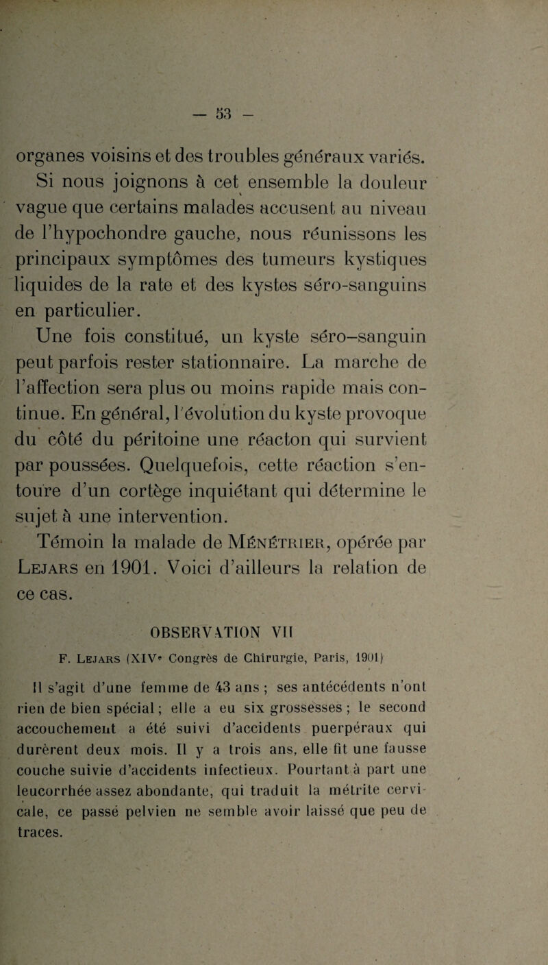 organes voisins et des troubles généraux variés. Si nous joignons à cet ensemble la douleur vague que certains malades accusent au niveau de Thypochondre gauche, nous réunissons les principaux symptômes des tumeurs kystiques liquides de la rate et des kystes séro-sanguins en particulier. Une fois constitué, un kyste séro-sanguin peut parfois rester stationnaire. La marche de l’affection sera plus ou moins rapide mais con¬ tinue. En général, l'évolution du kyste provoque du côté du péritoine une réacton qui survient par poussées. Quelquefois, cette réaction s’en¬ toure d’un cortège inquiétant qui détermine le sujet à une intervention. Témoin la malade de Ménétrier, opérée par Lejars en 1901. Voici d’ailleurs la relation de ce cas. OBSERVATION VU F. Lejars (XIV* Congrès de Chirurgie, Paris, 1901 ) U s’agit d’une femme de 43 ans ; ses antécédents n’ont rien de bien spécial ; elle a eu six grossesses ; le second accouchement a été suivi d’accidents puerpéraux qui durèrent deux mois. Il y a trois ans, elle fit une fausse couche suivie d’accidents infectieux. Pourtant à part une leucorrhée assez abondante, qui traduit la métrite cervi- « cale, ce passé pelvien ne semble avoir laissé que peu de traces.