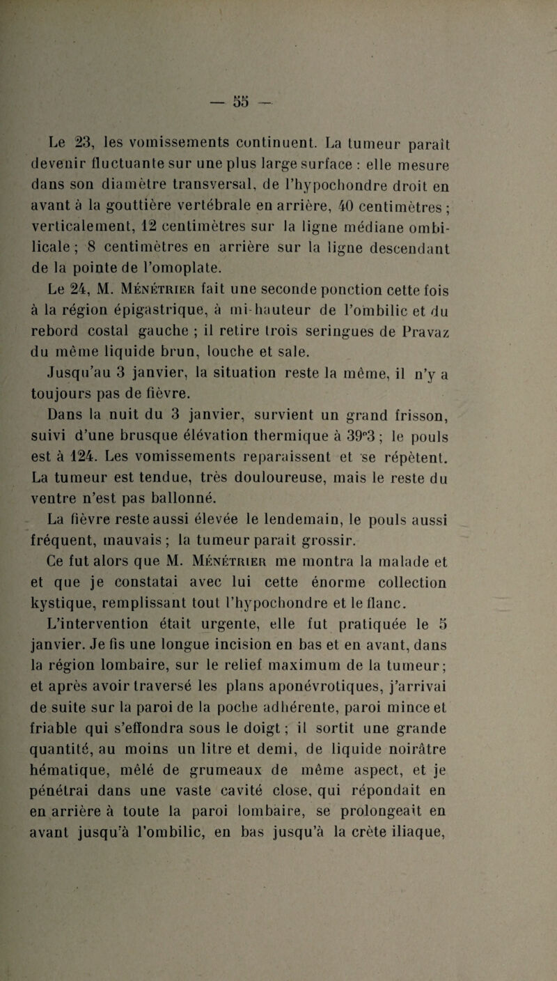 Le 23, les vomissements continuent. La tumeur parait devenir fluctuante sur une plus large surface : elle mesure dans son diamètre transversal, de l’hypochondre droit en avant à la gouttière vertébrale en arrière, 40 centimètres ; verticalement, 12 centimètres sur la ligue médiane ombi¬ licale ; 8 centimètres en arrière sur la ligne descendant de la pointe de l’omoplate. Le 24, M. Ménétrier fait une seconde ponction cette fois à la région épigastrique, à mi-hauteur de l’ombilic et du rebord costal gauche ; il retire trois seringues de Pravaz du même liquide brun, louche et sale. Jusqu’au 3 janvier, la situation reste la même, il n’y a toujours pas de fièvre. Dans la nuit du 3 janvier, survient un grand frisson, suivi d’une brusque élévation thermique à 39°3 ; le pouls est à 124. Les vomissements reparaissent et se répètent. La tumeur est tendue, très douloureuse, mais le reste du ventre n’est pas ballonné. La fièvre reste aussi élevée le lendemain, le pouls aussi fréquent, mauvais; la tumeur parait grossir. Ce fut alors que M. Ménétrier me montra la malade et et que je constatai avec lui cette énorme collection kystique, remplissant tout l’hypochondre et le flanc. L’intervention était urgente, elle fut pratiquée le 5 janvier. Je fis une longue incision en bas et en avant, dans la région lombaire, sur le relief maximum de la tumeur; et après avoir traversé les plans aponévrotiques, j’arrivai de suite sur la paroi de la poche adhérente, paroi mince et friable qui s’effondra sous le doigt; il sortit une grande quantité, au moins un litre et demi, de liquide noirâtre hématique, mêlé de grumeaux de même aspect, et je pénétrai dans une vaste cavité close, qui répondait en en arrière à toute la paroi lombaire, se prolongeait en avant jusqu’à l’ombilic, en bas jusqu’à la crête iliaque,