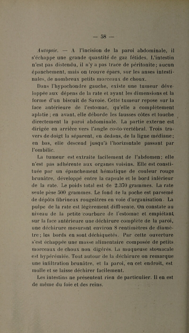 Autopsie. — A l’incision de la paroi abdominale, il s’échappe une grande quantité de gaz fétides. L’intestin n’est pas distendu, il n’y a pas trace de péritonite; aucun épanchement, mais on trouve épars, sur les anses intesti¬ nales, de nombreux petits morceaux de choux. Dans l’hypochondre gauche, existe une tumeur déve¬ loppée aux dépens de la rate et ayant les dimensions et la forme d’un biscuit de Savoie. Cette tumeur repose sur la face antérieure de l’estomac, qu’elle a complètement aplatie ; en avant, elle déborde les fausses cotes et touche directement la paroi abdominale. La partie externe est dirigée en arrière vers l’angle costo-vertébral. Trois tra¬ vers de doigt la séparent, en dedans, de la ligne médiane; en bas, elle descend jusqu’à l’horizontale passant par l’ombilic. La tumeur est extraite facilement de l’abdomen; elle n’est pas adhérente aux organes voisius. Elle est consti¬ tuée par un épanchement hématique de couleur rouge brunâtre, développé entre la capsule et le bord inférieur de la rate. Le poids total est de 2.370 grammes. La rate seule pèse 500 grammes. Le fond de la poche est parsemé de dépôts fibrineux rougeâtres en voie d’organisation. La pulpe de la rate est légèrement difïluente. On constate au niveau de la petite courbure de l’estomac et empiétant, sur la face antérieure une déchirure complète de la paroi, une déchirure mesurant environ 8 centimètres de diamè¬ tre ; les bords en sont déchiquetés. Par cette ouverture s'est échappée une masse alimentaire composée de petits morceaux de choux non digérés. La muqueuse stomacale est hypérémiée. Tout autour de la déchirure ou remarque une infiltration brunâtre, et la paroi, en cet endroit, est molle et se laisse déchirer facilement. Les intestins ne présentent rien de particulier. 11 en est de même du foie et des reins.