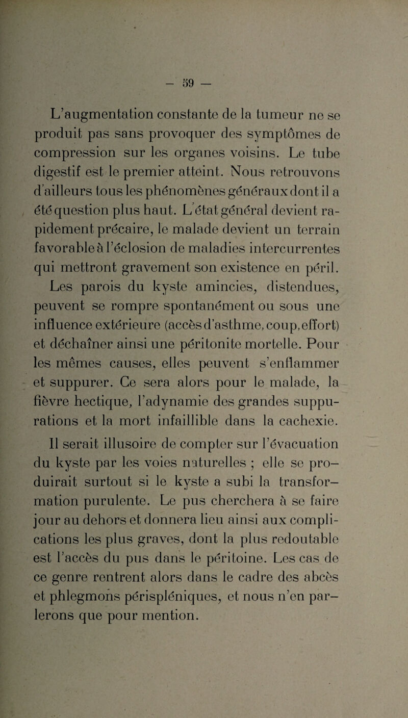 L’augmentation constante de la tumeur ne se produit pas sans provoquer des symptômes de compression sur les organes voisins. Le tube digestif est le premier atteint. Nous retrouvons d’ailleurs tous les phénomènes généraux dont il a été question plus haut. L état général devient ra¬ pidement précaire, le malade devient un terrain favorable à l’éclosion de maladies intercurrentes qui mettront gravement son existence en péril. Les parois du kyste amincies, distendues, peuvent se rompre spontanément ou sous une influence extérieure (accès d’asthme, coup, effort) et déchaîner ainsi une péritonite mortelle. Pour les mêmes causes, elles peuvent s’enflammer et suppurer. Ce sera alors pour le malade, la fièvre hectique, l’adynamie des grandes suppu¬ rations et la mort infaillible dans la cachexie. Il serait illusoire de compter sur l’évacuation du kyste par les voies naturelles ; elle se pro¬ duirait surtout si le kyste a subi la transfor¬ mation purulente. Le pus cherchera à se faire jour au dehors et donnera lieu ainsi aux compli¬ cations les plus graves, dont la plus redoutable est l’accès du pus dans le péritoine. Les cas de ce genre rentrent alors dans le cadre des abcès et phlegmons périspléniques, et nous n’en par¬ lerons que pour mention.