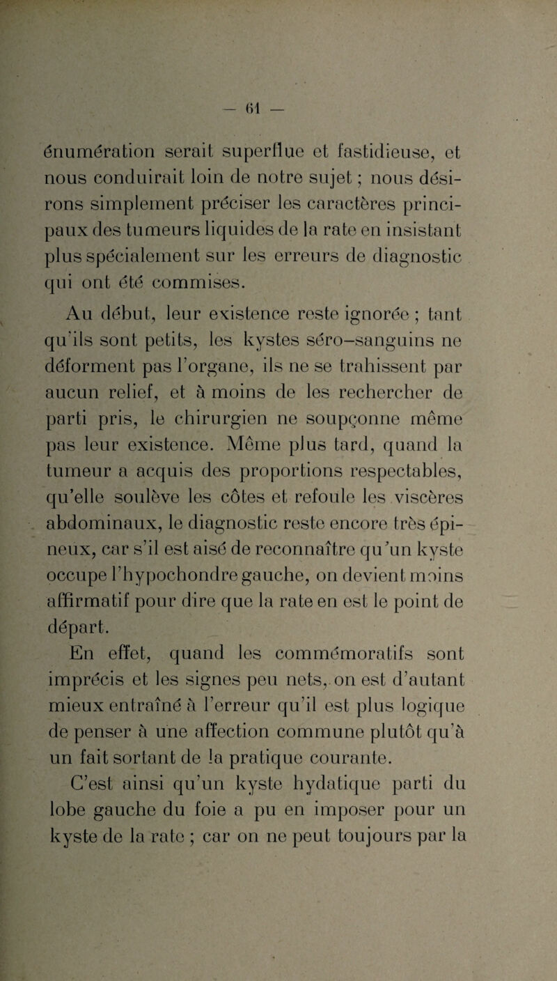 énumération serait superflue et fastidieuse, et nous conduirait loin de notre sujet ; nous dési¬ rons simplement préciser les caractères princi¬ paux des tumeurs liquides de la rate en insistant plus spécialement sur les erreurs de diagnostic qui ont été commises. Au début, leur existence reste ignorée ; tant qu'ils sont petits, les kystes séro-sanguins ne déforment pas l’organe, ils ne se trahissent par aucun relief, et à moins de les rechercher de parti pris, le chirurgien ne soupçonne même pas leur existence. Même plus tard, quand la tumeur a acquis des proportions respectables, qu’elle soulève les côtes et refoule les viscères abdominaux, le diagnostic reste encore très épi¬ neux, car s’il est aisé de reconnaître qu’un kyste occupe l’hypochondre gauche, on devient moins affirmatif pour dire que la rate en est le point de départ. En effet, quand les commémoratifs sont imprécis et les signes peu nets,, on est d’autant mieux entraîné à l’erreur qu’il est plus logique de penser à une affection commune plutôt qu’à un fait sortant de la pratique courante. C’est ainsi qu’un kyste hydatique parti du lobe gauche du foie a pu en imposer pour un kyste de la rate ; car on ne peut toujours par la