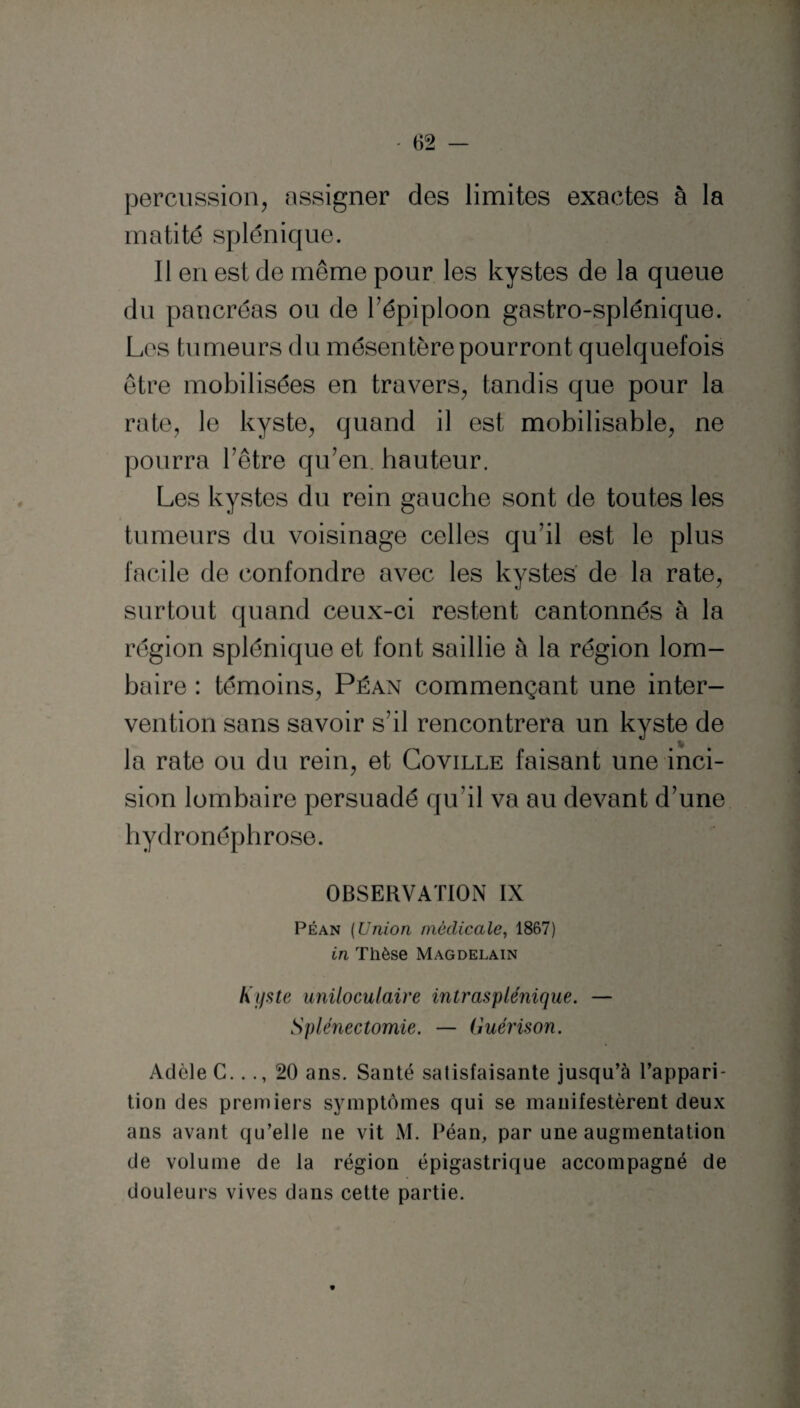 percussion, assigner des limites exactes à la matité splénique. Il en est de même pour les kystes de la queue du pancréas ou de l’épiploon gastro-splénique. Les tumeurs du mésentère pourront quelquefois être mobilisées en travers, tandis que pour la rate, le kyste, quand il est mobilisable, ne pourra l’être qu’en, hauteur. Les kystes du rein gauche sont de toutes les tumeurs du voisinage celles qu’il est le plus facile de confondre avec les kystes de la rate, surtout quand ceux-ci restent cantonnés à la région splénique et font saillie à la région lom¬ baire : témoins, Péan commençant une inter¬ vention sans savoir s’il rencontrera un kyste de la rate ou du rein, et Coville faisant une inci¬ sion lombaire persuadé qu’il va au devant d’une hydronéphrose. OBSERVATION IX Péan (Union médicale, 1867) in Thèse Magdelain Kyste uniloculaire intr asp Unique. — Splénectomie. — Guérison. Adèle C..20 ans. Santé satisfaisante jusqu’à l’appari¬ tion des premiers symptômes qui se manifestèrent deux ans avant qu’elle ne vit M. Péan, par une augmentation de volume de la région épigastrique accompagné de douleurs vives dans cette partie.