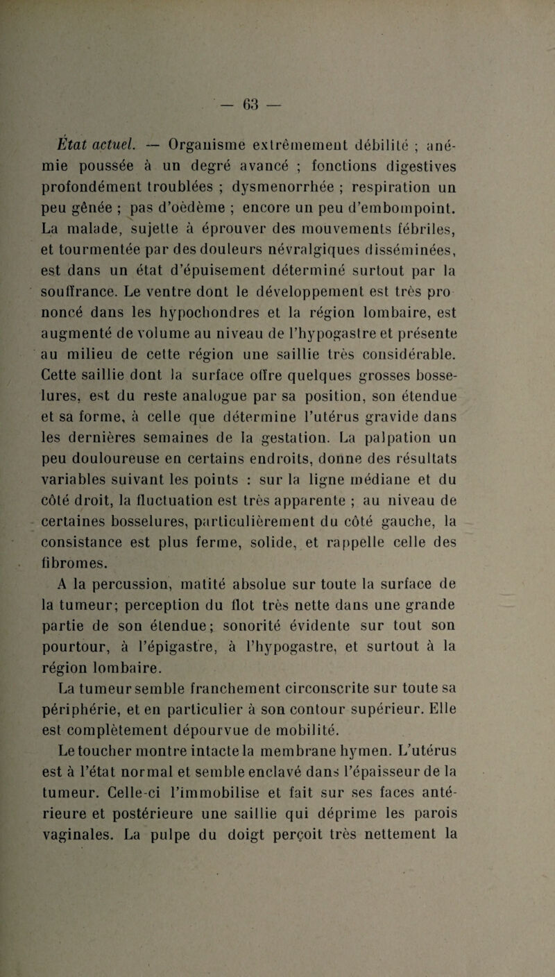 Etat actuel. — Organisme extrêmement débilité ; ané¬ mie poussée à un degré avancé ; fonctions digestives profondément troublées ; dysménorrhée ; respiration un peu gênée ; pas d’oèdème ; encore un peu d’embompoint. La malade, sujette à éprouver des mouvements fébriles, et tourmentée par des douleurs névralgiques disséminées, est dans un état d’épuisement déterminé surtout par la souffrance. Le ventre dont le développement est très pro noncé dans les hypochondres et la région lombaire, est augmenté de volume au niveau de l’hypogastre et présente au milieu de cette région une saillie très considérable. Cette saillie dont la surface offre quelques grosses bosse¬ lures, est du reste analogue par sa position, son étendue et sa forme, à celle que détermine l’utérus gravide dans les dernières semaines de la gestation. La palpation un peu douloureuse en certains endroits, donne des résultats variables suivant les points : sur la ligne médiane et du côté droit, la fluctuation est très apparente ; au niveau de certaines bosselures, particulièrement du côté gauche, la consistance est plus ferme, solide, et rappelle celle des fibromes. A la percussion, matité absolue sur toute la surface de la tumeur; perception du flot très nette dans une grande partie de son étendue; sonorité évidente sur tout son pourtour, à l’épigastre, à l’hypogastre, et surtout à la région lombaire. La tumeur semble franchement circonscrite sur toute sa périphérie, et en particulier à son contour supérieur. Elle est complètement dépourvue de mobilité. Le toucher montre intacte la membrane hymen. L’utérus est à l’état normal et semble enclavé dans l’épaisseur de la tumeur. Celle-ci l’immobilise et fait sur ses faces anté¬ rieure et postérieure une saillie qui déprime les parois vaginales. La pulpe du doigt perçoit très nettement la