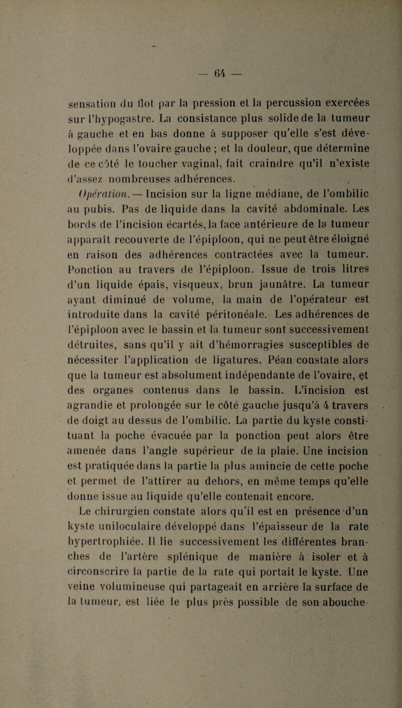 sensation du flot par la pression et la percussion exercées sur l’hypogastre. La consistance plus solide de la tumeur à gauche et en bas donne à supposer qu'elle s’est déve¬ loppée dans l’ovaire gauche ; et la douleur, que détermine de ce côté le toucher vaginal, fait craindre qu’il n’existe d’assez nombreuses adhérences. Opération.— Incision sur la ligne médiane, de l’ombilic au pubis. Pas de liquide dans la cavité abdominale. Les bords de l’incision écartés, la face antérieure de la tumeur apparaît recouverte de l’épiploon, qui ne peut être éloigné en raison des adhérences contractées avec la tumeur. Ponction au travers de l’épiploon. Issue de trois litres d’un liquide épais, visqueux, brun jaunâtre. La tumeur ayant diminué de volume, la main de l’opérateur est introduite dans la cavité péritonéale. Les adhérences de l’épiploon avec le bassin et la tumeur sont successivement détruites, sans qu’il y ait d’hémorragies susceptibles de nécessiter l’application de ligatures. Péan constate alors que la tumeur est absolument indépendante de l’ovaire, çt des organes contenus dans le bassin. L’incision est agrandie et prolongée sur le côté gauche jusqu’à 4 travers de doigt au dessus de l’ombilic. La partie du kyste consti¬ tuant la poche évacuée par la ponction peut alors être amenée dans l’angle supérieur de la plaie. Une incision est pratiquée dans la partie la plus amincie de cette poche et permet de l’attirer au dehors, en même temps qu’elle donne issue au liquide qu’elle contenait encore. Le chirurgien constate alors qu'il est en présence d’un kyste uniloculaire développé dans l’épaisseur de la rate hypertrophiée. 11 lie successivement les différentes bran¬ ches de l’artère splénique de manière à isoler et à circonscrire la partie de la rate qui portait le kyste. Une veine volumineuse qui partageait en arrière la surface de la tumeur, est liée le plus près possible de son abouche-