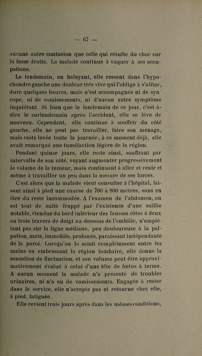 aucune autre contusion que celle qui résulte du choc sur la fesse droite. La malade continue à vaquer à ses occu¬ pations. Le lendemain, en balayant, elle ressent dans l’hypo- chondregauche une douleur très vive qui l’oblige à s’aliter, dure quelques heures, mais u’est accompagnée ni de syn' cope, ni de vomissements, ni d’aucun autre symptôme inquiétant. Si bien que le lendemain de ce jour, c’est-à- dire le surlendemain après l’accident, elle se lève de nouveau. Cependant, elle continue à soulïrir du côté gauche, elle ne peut pas travailler, faire son ménage, mais reste levée toute la journée; à ce moment déjà, elle avait remarqué une tuméfaction légère de la région. Pendant quinze jours, elle reste ainsi, souffrant par intervalle de son côté, voyant augmenter progressivement le volume de la tumeur, mais continuant à aller et venir et même à travailler un peu dans la mesure de ses forces. C’est alors que la malade vient consulter à l’hôpital, fai¬ sant ainsi à pied une course de 700 à 800 mètres, sans en être du reste incommodée. A l’examen de l’abdomen, on est tout de suite frappé par l’existence d’une saillie notable, étendue du bord inférieur des fausses côtes à deux ou trois travers de doigt au-dessous de l’ombilic, n’empié¬ tant pas sur la ligne médiane, peu douloureuse à la pal¬ pation, mate, immobile, profonde, paraissant indépendante de la paroi. Lorsqu’on la saisit complètement entre les mains en embrassant la région lombaire, elle donne la sensation de fluctuation, et son volume peut être approxi¬ mativement évalué à celui d’une tête de fœtus à terme. A aucun moment la malade n’a présenté de troubles urinaires, ni n’a eu de vomissements. Engagée à rester dans le service, elle n’accepte pas et retourne chez elle, à pied, fatiguée. Elle revient trois jours après dans les mêmes conditions,