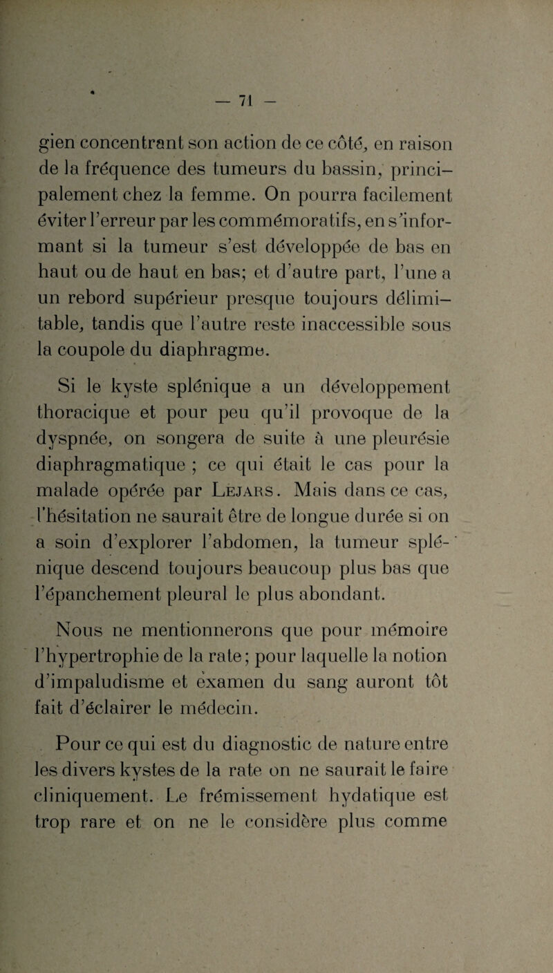 * gien concentrant son action de ce côté,, en raison de la fréquence des tumeurs du bassin, princi¬ palement chez la femme. On pourra facilement éviter l’erreur par les commémoratifs, en s'infor¬ mant si la tumeur s’est développée de bas en haut ou de haut en bas; et d’autre part, l’une a un rebord supérieur presque toujours délimi¬ table,, tandis que l’autre reste inaccessible sous la coupole du diaphragme. Si le kyste splénique a un développement thoracique et pour peu qu’il provoque de la dyspnée, on songera de suite à une pleurésie diaphragmatique ; ce qui était le cas pour la malade opérée par Lejars . Mais dans ce cas, l’hésitation ne saurait être de longue durée si on a soin d’explorer l’abdomen, la tumeur splé¬ nique descend toujours beaucoup plus bas que l’épanchement pleural le plus abondant. Nous ne mentionnerons que pour mémoire l’hypertrophie de la rate; pour laquelle la notion d’impaludisme et examen du sang auront tôt fait d’éclairer le médecin. Pour ce qui est du diagnostic de nature entre les divers kystes de la rate on ne saurait le faire cliniquement. Le frémissement hydatique est trop rare et on ne le considère plus comme