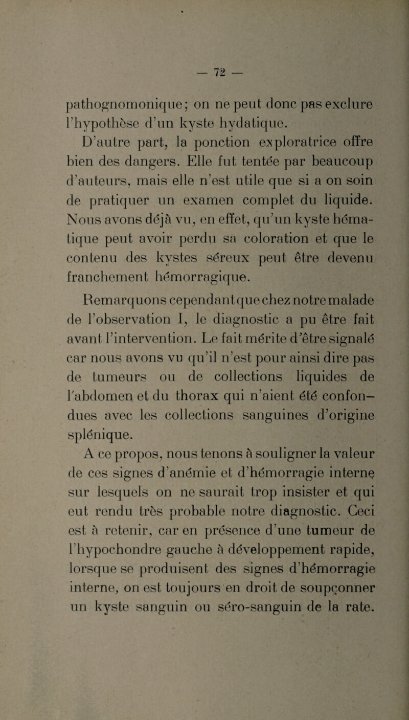 pathognomonique; on ne peut donc pas exclure Fhypothèse d’un kyste hydatique. D’autre part, la ponction exploratrice offre bien des dangers. Elle fut tentée par beaucoup d’auteurs, mais elle n’est utile que si a on soin de pratiquer un examen complet du liquide. Nous avons déjà vu, en effet, qu’un kyste héma¬ tique peut avoir perdu sa coloration et que le contenu des kystes séreux peut être devenu franchement hém orragiq ne. Remarquons cependant que chez notre malade de l’observation I, le diagnostic a pu être fait avant l’intervention. Le fait mérite d'être signalé car nous avons vu qu’il n’est pour ainsi dire pas de tumeurs ou de collections liquides de l'abdomen et du thorax qui n’aient été confon¬ dues avec les collections sanguines d’origine splénique. A ce propos, nous tenons à souligner la valeur fie cos signes d’anémie et d’hémorragie interne sur lesquels on ne saurait trop insister et qui eut rendu très probable notre diagnostic. Ceci est à retenir, car en présence d’une tumeur de l hypochondre gauche à développement rapide, lorsque se produisent des signes d’hémorragie interne, on est toujours en droit de soupçonner un kyste sanguin ou séro-sanguin de la rate.