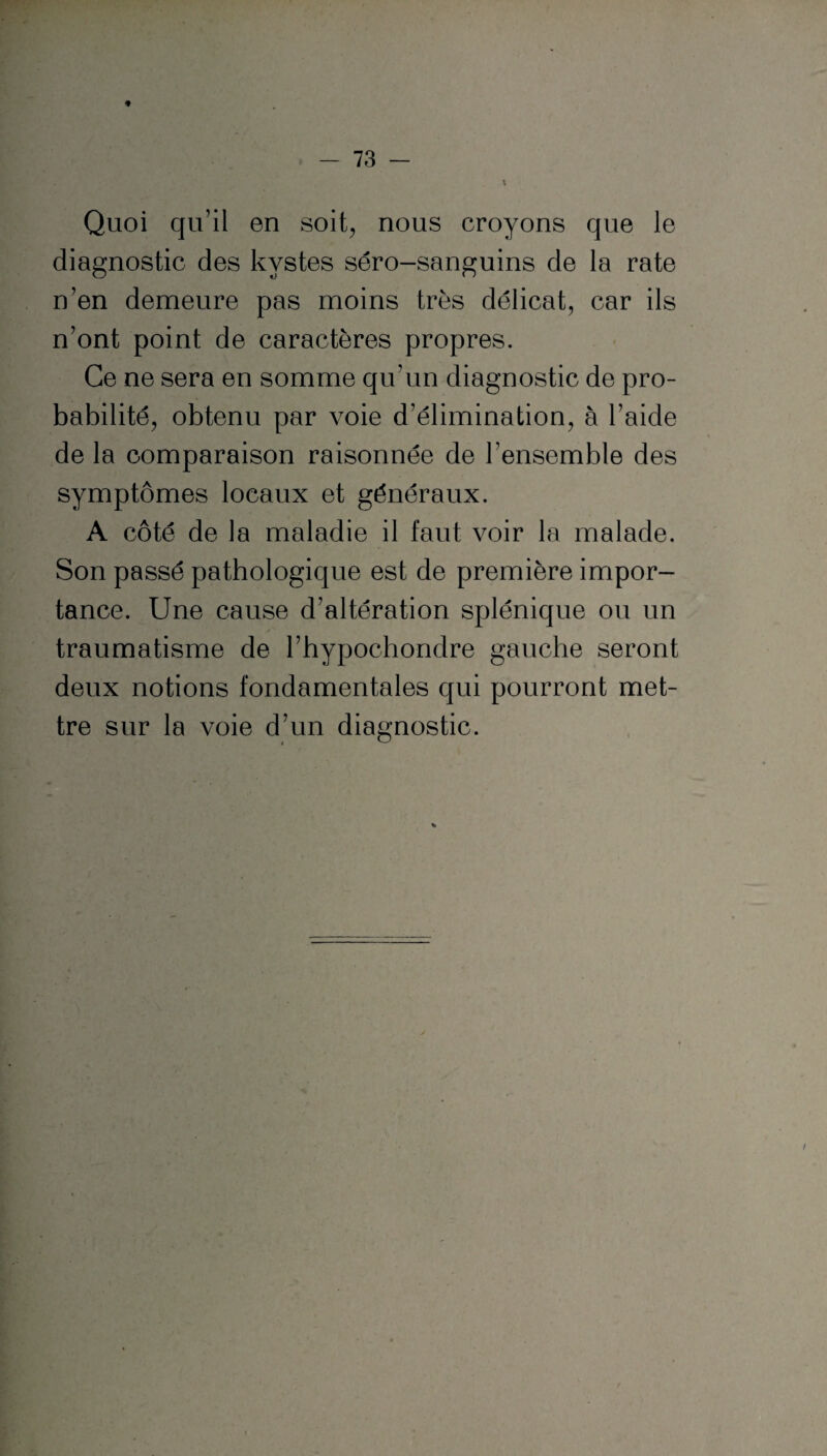 Quoi qu’il en soit, nous croyons que le diagnostic des kystes séro-sanguins de la rate n’en demeure pas moins très délicat, car ils n’ont point de caractères propres. Ce ne sera en somme qu’un diagnostic de pro¬ babilité, obtenu par voie d’élimination, à l’aide de la comparaison raisonnée de l’ensemble des symptômes locaux et généraux. A côté de la maladie il faut voir la malade. Son passé pathologique est de première impor¬ tance. Une cause d’altération splénique ou un traumatisme de l’hypochondre gauche seront deux notions fondamentales qui pourront met¬ tre sur la voie d’un diagnostic.