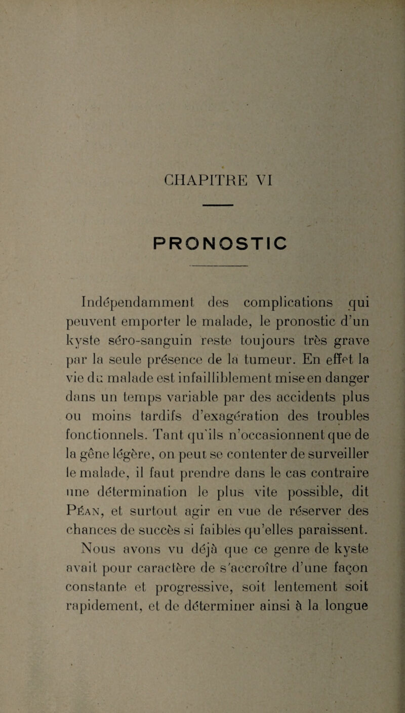 CHAPITRE VI PRONOSTIC Indépendamment des complications qui peuvent emporter le malade, le pronostic d’un kyste séro-sanguin reste toujours très grave par la seule présence de la tumeur. En effet la vie du malade est infailliblement mise en danger dans un temps variable par des accidents plus ou moins tardifs d’exagération des troubles fonctionnels. Tant qu'ils n’occasionnent que de la gêne légère, on peut se contenter de surveiller le malade, il faut prendre dans le cas contraire une détermination le plus vite possible, dit Péan, et surtout agir en vue de réserver des chances de succès si faibles qu’elles paraissent. Nous avons vu déjà que ce genre de kyste avait pour caractère de s'accroître d’une façon constante et progressive, soit lentement soit rapidement, et de déterminer ainsi à la longue