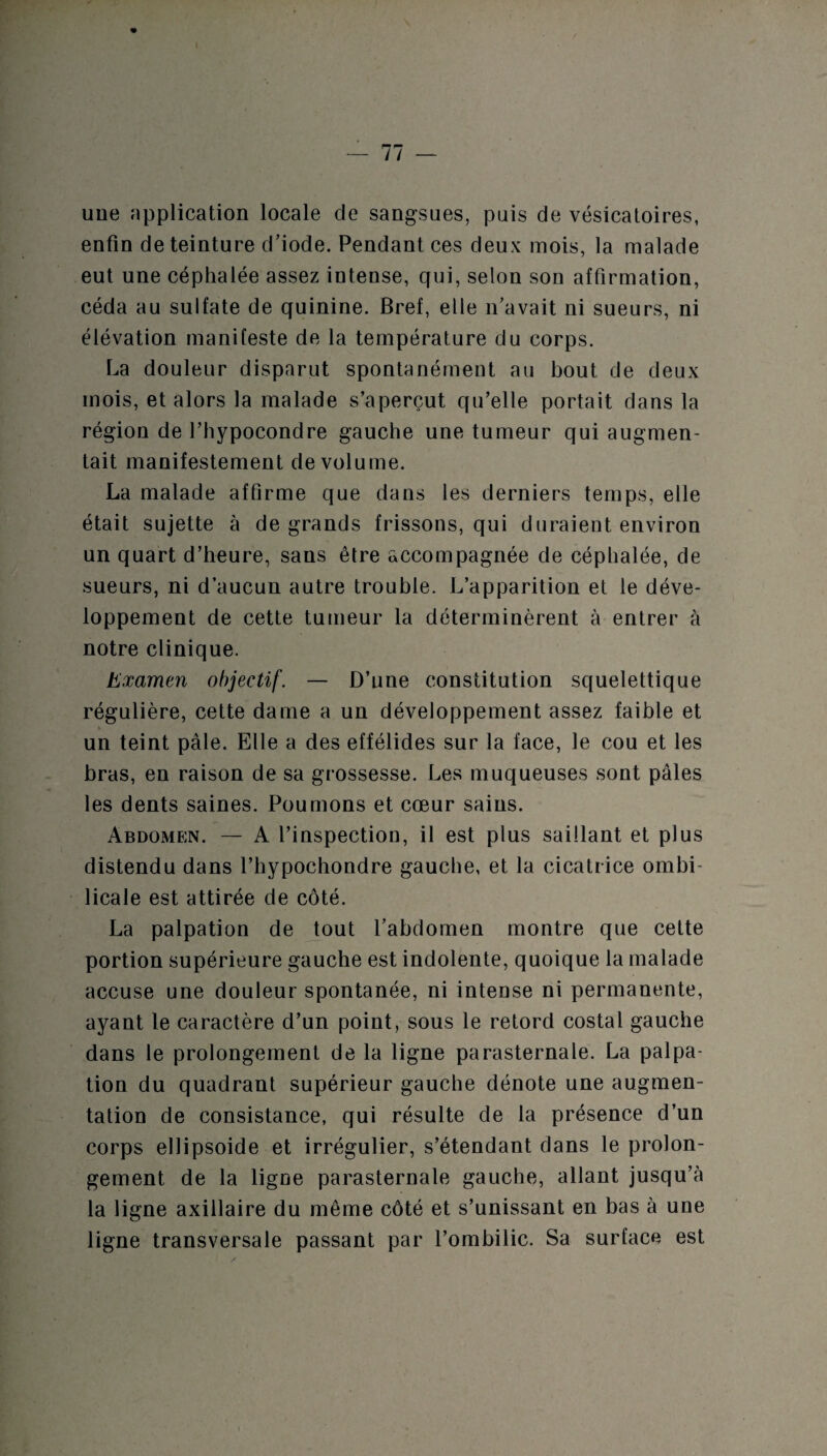 — 11 — uue application locale de sangsues, puis de vésicatoires, enfin de teinture d’iode. Pendant ces deux mois, la malade eut une céphalée assez intense, qui, selon son affirmation, céda au sulfate de quinine. Bref, elle n’avait ni sueurs, ni élévation manifeste de la température du corps. La douleur disparut spontanément au bout de deux mois, et alors la malade s’aperçut qu’elle portait dans la région de l’hypocondre gauche une tumeur qui augmen¬ tait manifestement de volume. La malade affirme que dans les derniers temps, elle était sujette à de grands frissons, qui duraient environ un quart d’heure, sans être accompagnée de céphalée, de sueurs, ni d’aucun autre trouble. L’apparition et le déve¬ loppement de cette tumeur la déterminèrent à entrer à notre clinique. Examen objectif. — D’une constitution squelettique régulière, cette dame a un développement assez faible et un teint pâle. Elle a des effélides sur la face, le cou et les bras, en raison de sa grossesse. Les muqueuses sont pâles les dents saines. Poumons et cœur sains. Abdomen. — A l’inspection, il est plus saillant et plus distendu dans l’hypochondre gauche, et la cicatrice ombi¬ licale est attirée de côté. La palpation de tout l’abdomen montre que celte portion supérieure gauche est indolente, quoique la malade accuse une douleur spontanée, ni intense ni permanente, ayant le caractère d’un point, sous le retord costal gauche dans le prolongement de la ligne parasternale. La palpa¬ tion du quadrant supérieur gauche dénote une augmen¬ tation de consistance, qui résulte de la présence d’un corps ellipsoide et irrégulier, s’étendant dans le prolon¬ gement de la ligue parasternale gauche, allant jusqu’à la ligne axillaire du même côté et s’unissant en bas à une ligne transversale passant par l’ombilic. Sa surface est