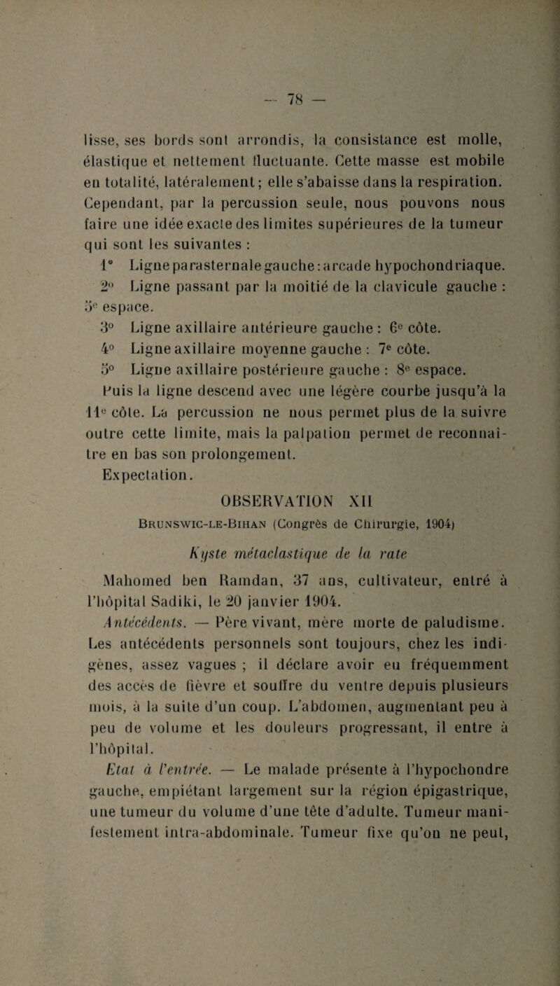 lisse, ses bords sonl arrondis, la consistance est molle, élastique et nettement fluctuante. Cette masse est mobile en totalité, latéralement ; elle s’abaisse dans la respiration. Cependant, par la percussion seule, nous pouvons nous faire une idée exacte des limites supérieures de la tumeur qui sont les suivantes : i° Ligne parasternale gauche: arcade hypochondriaque. 2° Ligne passant par la moitié de la clavicule gauche : oeespace. 3° Ligne axillaire antérieure gauche : 6e côte. 4° Ligne axillaire moyenne gauche : 7e côte. 5° Ligne axillaire postérieure gauche : 8e espace. Puis la ligne descend avec une légère courbe jusqu’à la IIe côte. La percussion ne nous permet plus de la suivre outre cette limite, mais la palpation permet de reconnaî¬ tre en bas son prolongement. Expectation. OBSERVATION XII Brunswic-le-Bihan (Congrès de Chirurgie, 1904) Kyste métaclastique de la rate Mahomed ben Ramdan, 37 ans, cultivateur, entré à l’hôpital Sadiki, le 20 janvier 1904. Antécédents. — Père vivant, mère morte de paludisme. Les antécédents personnels sont toujours, chez les indi¬ gènes, assez vagues ; il déclare avoir eu fréquemment des accès de fièvre et soulïre du ventre depuis plusieurs mois, à la suite d’un coup. L’abdomen, augmentant peu à peu de volume et les douleurs progressant, il entre à l’hôpital. Etal à rentrée. — Le malade présente à l’hypochondre gauche, empiétant largement sur la région épigastrique, une tumeur du volume d’une tête d’adulte. Tumeur mani¬ festement intra-abdominale. Tumeur fixe qu’on ne peut,