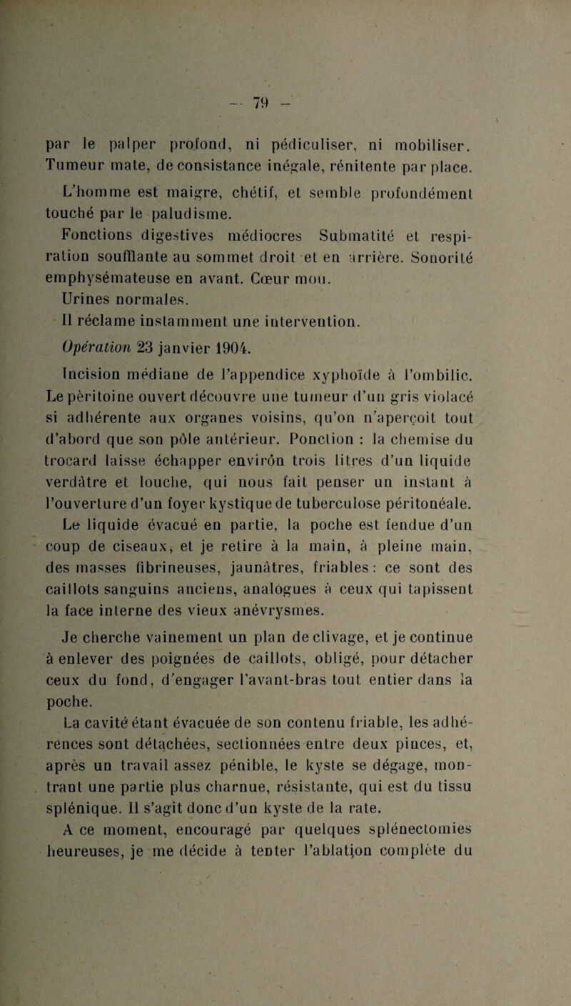 par le palper profond, ni pédiculiser, ni mobiliser. Tumeur mate, de consistance inégale, rénitente par place. L’homme est maigre, chétif, et semble profondément touché par le paludisme. Fonctions digestives médiocres Submatité et respi¬ ration soufflante au sommet droit et en arrière. Sonorité emphysémateuse en avant. Cœur mou. Urines normales. Il réclame instamment une intervention. Opération 23 janvier 1904. Incision médiane de l’appendice xyphoïde à l’ombilic. Le péritoine ouvert découvre une tumeur d’un gris violacé si adhérente aux organes voisins, qu’on n’aperçoit tout d’abord que son pôle antérieur. Ponction : la chemise du trocard laisse échapper environ trois litres d’un liquide verdâtre et louche, qui nous fait penser un instant à l’ouverture d’un foyer kystique de tuberculose péritonéale. Le liquide évacué en partie, la poche est fendue d’un coup de ciseaux, et je retire à la main, à pleine main, des masses fibrineuses, jaunâtres, friables: ce sont des caillots sanguins anciens, analogues à ceux qui tapissent la face interne des vieux anévrysmes. Je cherche vainement un plan de clivage, et je continue à enlever des poignées de caillots, obligé, pour détacher ceux du fond, d’engager l’avant-bras tout entier dans ia poche. La cavité étant évacuée de son contenu friable, les adhé¬ rences sont détachées, sectionnées entre deux pinces, et, après un travail assez pénible, le kyste se dégage, mon¬ trant une partie plus charnue, résistante, qui est du tissu splénique. Il s’agit donc d’un kyste de la rate. A ce moment, encouragé par quelques splénectomies heureuses, je me décide à tenter l’ablatjon complète du