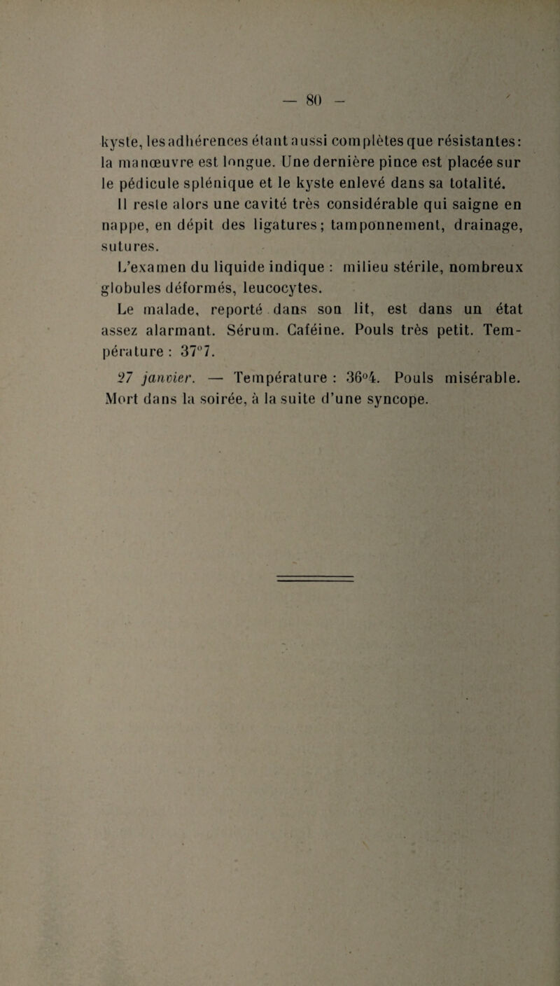 kyste, lesadhérences étant aussi complètes que résistantes: la manœuvre est longue. Une dernière pince est placée sur le pédicule splénique et le kyste enlevé dans sa totalité. Il reste alors une cavité très considérable qui saigne en nappe, en dépit des ligatures; tamponnement, drainage, sutures. l/examen du liquide indique : milieu stérile, nombreux globules déformés, leucocytes. Le malade, reporté dans son lit, est dans un état assez alarmant. Sérum. Caféine. Pouls très petit. Tem¬ pérature: 37° 7. 27 janvier. — Température : 36°4. Pouls misérable. Mort dans la soirée, à la suite d’une syncope.