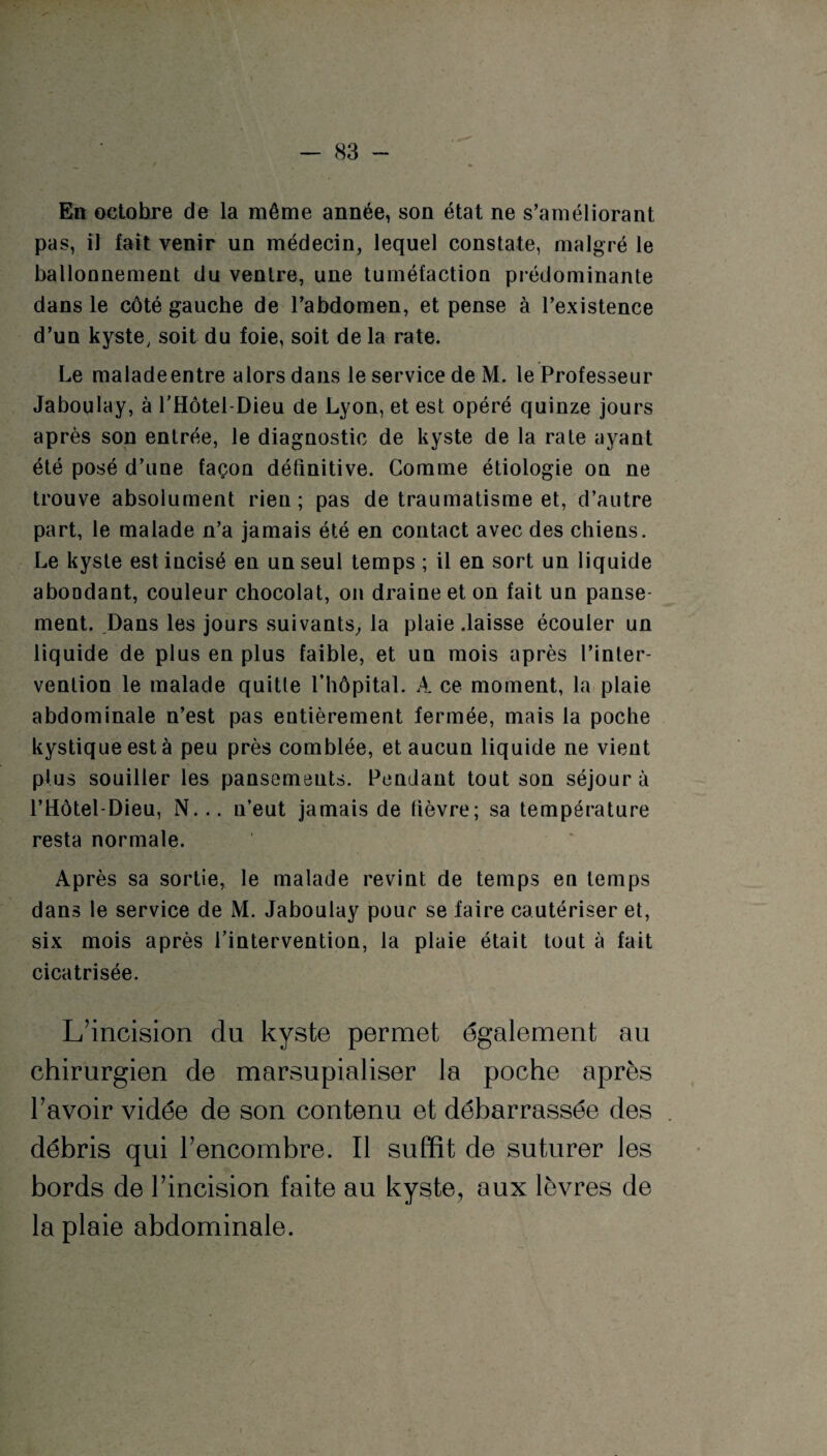 En octobre de la même année, son état ne s’améliorant pas, il fait venir un médecin, lequel constate, malgré le ballonnement du ventre, une tuméfaction prédominante dans le côté gauche de l’abdomen, et pense à l’existence d’un kyste; soit du foie, soit de la rate. Le maladeentre alors dans le service de M. le Professeur Jaboulay, à l’Hôtel-Dieu de Lyon, et est opéré quinze jours après son entrée, le diagnostic de kyste de la rate ayant été posé d’une façon définitive. Comme étiologie on ne trouve absolument rien ; pas de traumatisme et, d’autre part, le malade n’a jamais été en contact avec des chiens. Le kyste est incisé en un seul temps ; il en sort un liquide abondant, couleur chocolat, on draine et on fait un panse ment. Dans les jours suivants, la plaie .laisse écouler un liquide de plus en plus faible, et un mois après l’inter¬ vention le malade quitte l’hôpital. A ce moment, la plaie abdominale n’est pas entièrement fermée, mais la poche kystique est à peu près comblée, et aucun liquide ne vient plus souiller les pansemeuts. Pendant tout son séjour à l’Hôtel-Dieu, N... n’eut jamais de fièvre; sa température resta normale. Après sa sortie, le malade revint de temps en temps dans le service de M. Jaboulay pour se faire cautériser et, six mois après l’intervention, la plaie était tout à fait cicatrisée. L’incision du kyste permet également au chirurgien de marsupialiser la poche après l’avoir vidée de son contenu et débarrassée des débris qui l’encombre. Il suffit de suturer les bords de l’incision faite au kyste, aux lèvres de la plaie abdominale.