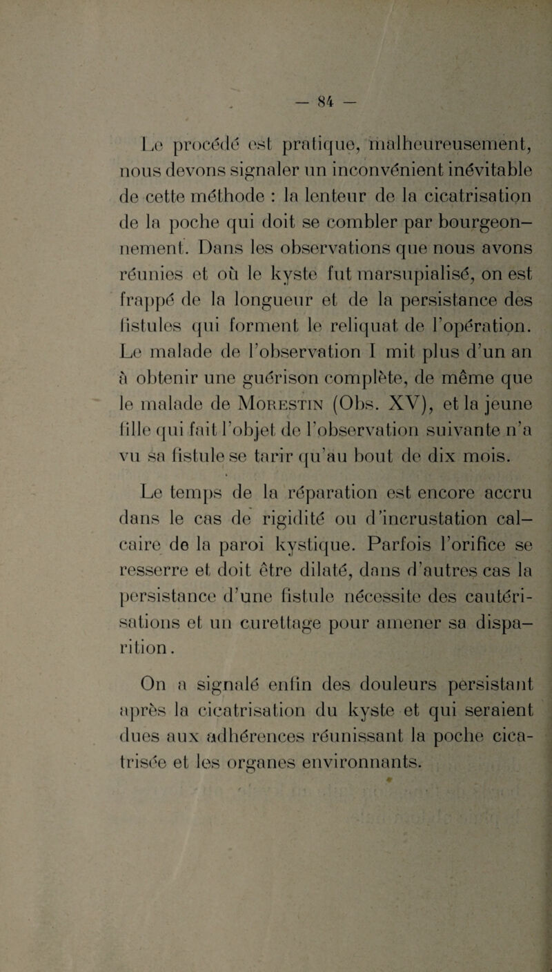 Le procédé est pratique, malheureusement, nous devons signaler un inconvénient inévitable de cette méthode : la lenteur de la cicatrisation de la poche qui doit se combler par bourgeon¬ nement. Dans les observations que nous avons réunies et ou le kyste fut marsupialisé, on est frappé de la longueur et de la persistance des listules qui forment le reliquat de l’opération. Le malade de l’observation I mit plus d’un an à obtenir une guérison complète, de même que le malade de Morestin (Obs. XV), et la jeune fille qui fait l’objet de l’observation suivante n’a vu sa fistule se tarir qu’au bout de dix mois. Le temps de la réparation est encore accru dans le cas de rigidité ou d’incrustation cal¬ caire de la paroi kystique. Parfois l’orifice se resserre et doit être dilaté, dans d’autres cas la persistance d’une fistule nécessite des cautéri¬ sations et un curettage pour amener sa dispa¬ rition . On a signalé enfin des douleurs persistant après la cicatrisation du kyste et qui seraient dues aux adhérences réunissant la poche cica¬ trisée et les organes environnants.