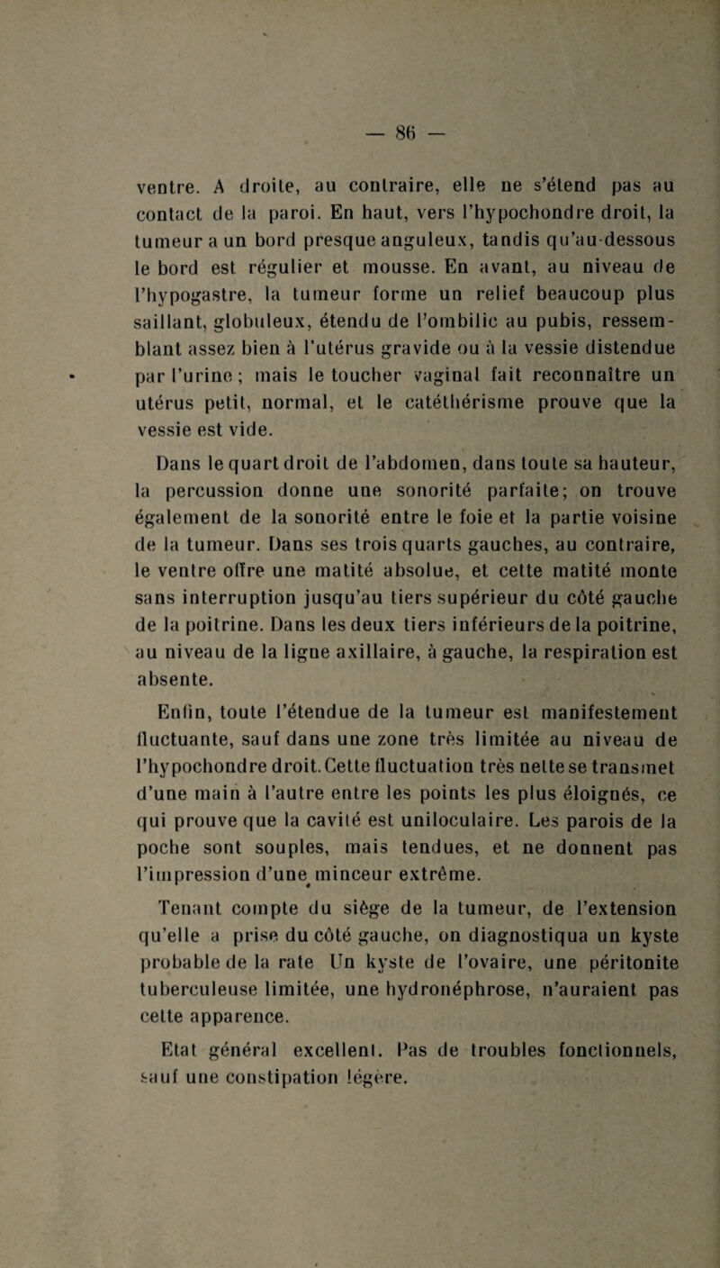 ventre. A droite, au contraire, elle ne s’étend pas au contact de la paroi. En haut, vers l’hypochondre droit, la tumeur a un bord presque anguleux, tandis qu’au dessous le bord est régulier et mousse. En avant, au niveau de l’bypogastre, la tumeur forme un relief beaucoup plus saillant, globuleux, étendu de l’ombilic au pubis, ressem¬ blant assez bien à l’utérus gravide ou à la vessie distendue par l’urine; mais le toucher vaginal fait reconnaître un utérus petit, normal, et le catétbérisme prouve que la vessie est vide. Dans le quart droit de l’abdomen, dans toute sa hauteur, la percussion donne une sonorité parfaite; on trouve également de la sonorité entre le foie et la partie voisine de la tumeur. Dans ses trois quarts gauches, au contraire, le ventre offre une matité absolue, et cette matité monte sans interruption jusqu’au tiers supérieur du côté gauche de la poitrine. Dans les deux tiers inférieurs de la poitrine, au niveau de la ligne axillaire, à gauche, la respiration est absente. Enfin, toute l’étendue de la tumeur est manifestement fluctuante, sauf dans une zone très limitée au niveau de l’hy pochondre droit. Cette fluctuation très nette se transmet d’une main à l’autre entre les points les plus éloignés, ce qui prouve que la cavité est uniloculaire. Les parois de la poche sont souples, mais tendues, et ne donnent pas l’impression d’une^ minceur extrême. Tenant compte du siège de la tumeur, de l’extension qu’elle a prise du côté gauche, on diagnostiqua un kyste probable de la rate Un kyste de l’ovaire, une péritonite tuberculeuse limitée, une hydronéphrose, n’auraient pas celte apparence. Etat général excellenl. Pas de troubles fonctionnels, sauf une constipation légère.