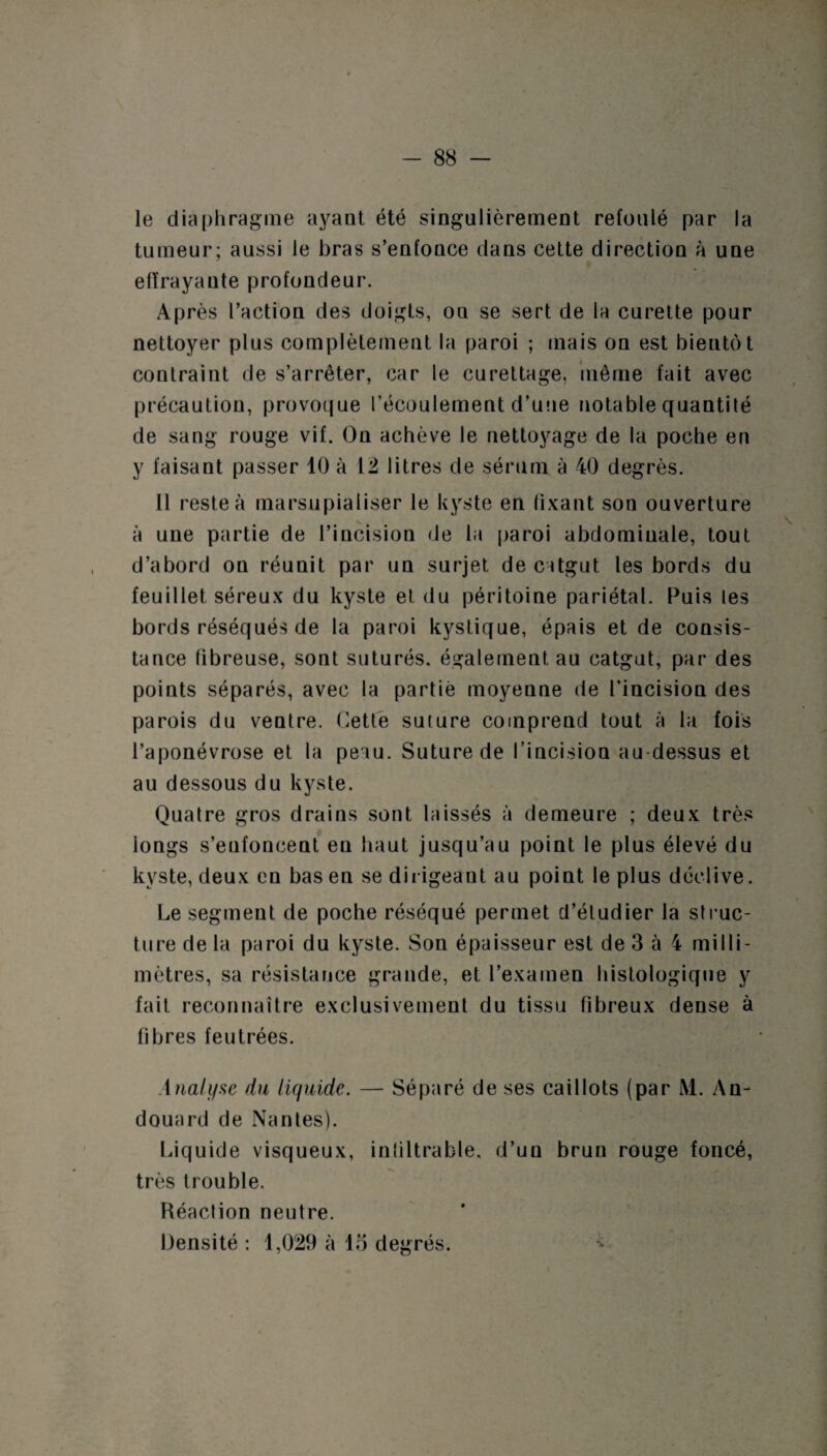 le diaphragme ayant été singulièrement refoulé par la tumeur; aussi le bras s’enfonce dans cette direction à une effrayante profondeur. Après l’action des doigts, ou se sert de la curette pour nettoyer plus complètement la paroi ; mais on est bientôt contraint de s’arrêter, car le curettage, même fait avec précaution, provoque l’écoulement d’une notable quantilé de sang rouge vif. On achève le nettoyage de la poche en y faisant passer 10 à 12 litres de sérum à 40 degrés. 11 reste à marsupialiser le kyste en fixant son ouverture à une partie de l’incision de la paroi abdomiuale, tout d’abord on réunit par un surjet de catgut les bords du feuillet séreux du kyste et du péritoine pariétal. Puis les bords réséqués de la paroi kystique, épais et de consis¬ tance fibreuse, sont suturés, également au catgut, par des points séparés, avec la partie moyenne de l’incision des parois du ventre. Cette suture comprend tout à la fois l’aponévrose et la peau. Suture de l'incision au-dessus et au dessous du kyste. Quatre gros drains sont laissés à demeure ; deux très iongs s’enfoncent eu haut jusqu’au point le plus élevé du kyste, deux en bas en se dirigeant au point le plus déclive. Le segment de poche réséqué permet d’étudier la struc¬ ture de la paroi du kyste. Son épaisseur est de 3 à 4 milli¬ mètres, sa résistance grande, et l’examen histologique y fait reconnaître exclusivement du tissu fibreux dense à fibres feutrées. Analyse du liquide. — Séparé de ses caillots (par M. An- douard de Nantes). Liquide visqueux, inliltrable, d’un brun rouge foncé, très trouble. Réaction neutre. Densité : 1,029 à 15 degrés.