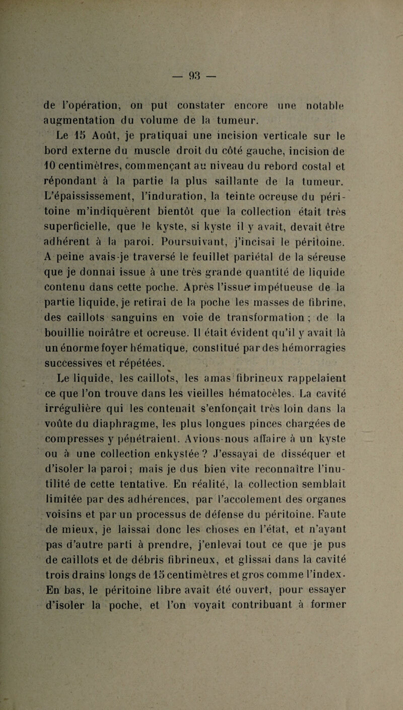 de l’opération, on put constater encore une notable augmentation du volume de la tumeur. Le 15 Août, je pratiquai une incision verticale sur le bord externe du muscle droit du côté gauche, incision de 10 centimètres, commençant au niveau du rebord costal et répondant à la partie la plus saillante de la tumeur. L’épaississement, l’induration, la teinte ocreuse du péri¬ toine m’indiquèrent bientôt que la collection était très superficielle, que Je kyste, si kyste il y avait, devait être adhérent à la paroi. Poursuivant, j’incisai le péritoine. A peine avais-je traversé le feuillet pariétal de la séreuse que je donnai issue à une très grande quantité de liquide contenu dans cette poche. Après l’issue'impétueuse de la partie liquide, je retirai de la poche les masses de fibrine, des caillots sanguins en voie de transformation ; de la bouillie noirâtre et ocreuse. Il était évident qu’il y avait là un énorme foyer hématique, constitué par des hémorragies successives et répétées. Le liquide, les caillots, les amas fibrineux rappelaient ce que l’on trouve dans les vieilles hématocèles. La cavité irrégulière qui les contenait s’enfonçait très loin dans la voûte du diaphragme, les plus longues pinces chargées de compresses y pénétraient. Avions-nous affaire à un kyste ou à une collection enkystée ? J’essayai de disséquer et d’isoler la paroi ; mais je dus bien vite reconnaître l’inu¬ tilité de cette tentative. En réalité, la collection semblait limitée par des adhérences, par l’accolement des organes voisins et par un processus de défense du péritoine. Faute de mieux, je laissai donc les choses en l’état, et n’ayant pas d’autre parti à prendre, j’enlevai tout ce que je pus de caillots et de débris fibrineux, et glissai dans la cavité trois drains longs de 15 centimètres et gros comme l’index. En bas, le péritoine libre avait été ouvert, pour essayer d’isoler la poche, et l’on voyait contribuant à former