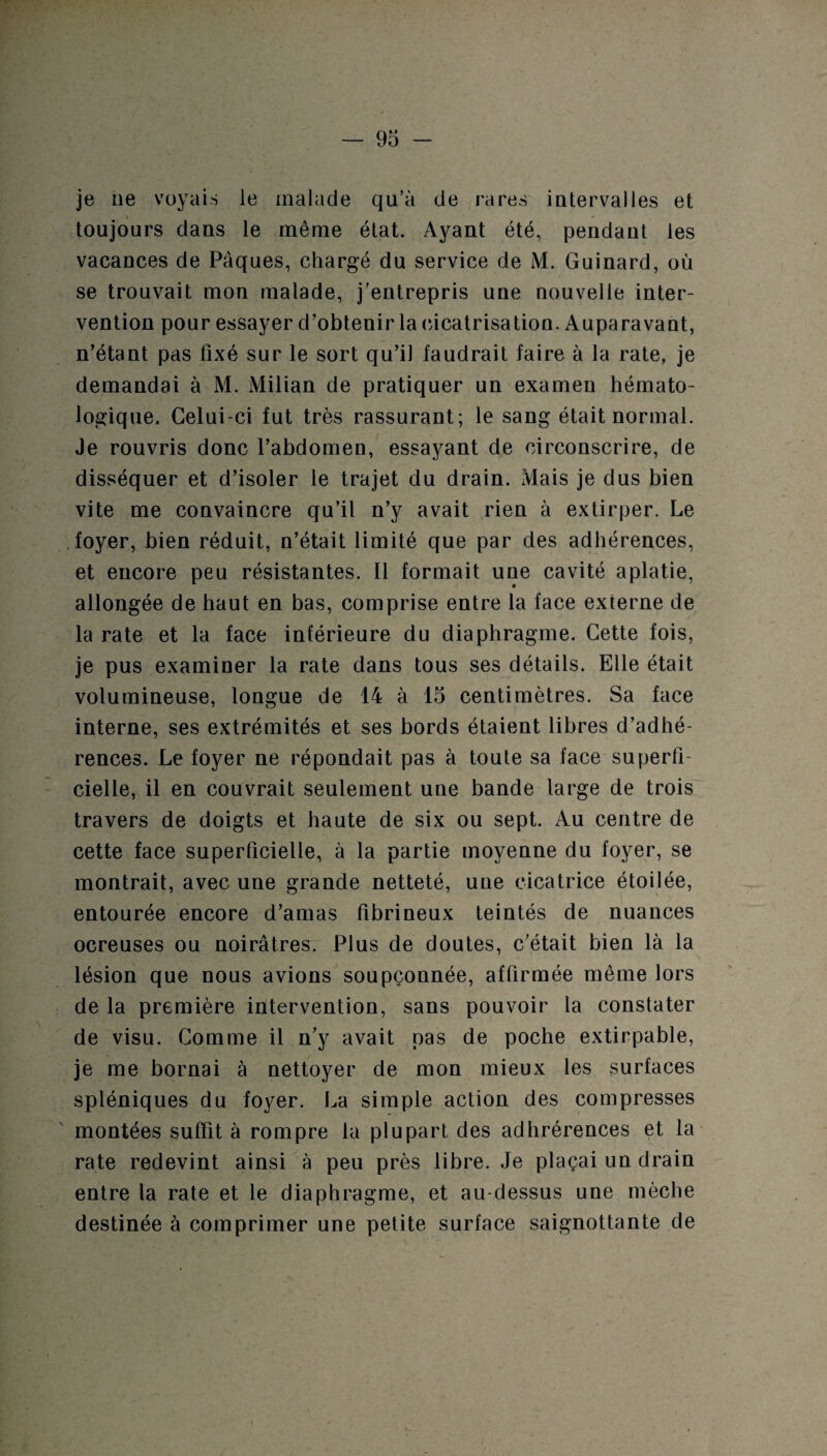 je lie voyais le malade qu’à de rares intervalles et toujours dans le même état. Ayant été, pendant les vacances de Pâques, chargé du service de M. Guinard, où se trouvait mon malade, j’entrepris une nouvelle inter¬ vention pour essayer d’obtenir la cicatrisation. Auparavant, n’étant pas fixé sur le sort qu’il faudrait faire à la rate, je demandai à M. Milian de pratiquer un examen hémato- logique. Celui-ci fut très rassurant; le sang était normal. Je rouvris donc l’abdomen, essayant de circonscrire, de disséquer et d’isoler le trajet du drain. Mais je dus bien vite me convaincre qu’il n’y avait rien à extirper. Le foyer, bien réduit, n’était limité que par des adhérences, et encore peu résistantes. Il formait une cavité aplatie, allongée de haut en bas, comprise entre la face externe de la rate et la face inférieure du diaphragme. Cette fois, je pus examiner la rate dans tous ses détails. Elle était volumineuse, longue de 14 à 15 centimètres. Sa face interne, ses extrémités et ses bords étaient libres d’adhé¬ rences. Le foyer ne répondait pas à toute sa face superfi¬ cielle, il en couvrait seulement une bande large de trois travers de doigts et haute de six ou sept. Au centre de cette face superficielle, à la partie moyenne du foyer, se montrait, avec une grande netteté, une cicatrice étoilée, entourée encore d’amas fibrineux teintés de nuances ocreuses ou noirâtres. Plus de doutes, c’était bien là la lésion que nous avions soupçonnée, affirmée même lors de la première intervention, sans pouvoir la constater de visu. Comme il n’y avait pas de poche extirpable, je me bornai à nettoyer de mon mieux les surfaces spléniques du foyer. La simple action des compresses montées suffit à rompre la plupart des adhrérences et la rate redevint ainsi à peu près libre. Je plaçai un drain entre la rate et le diaphragme, et au-dessus une mèche destinée à comprimer une petite surface saignottante de