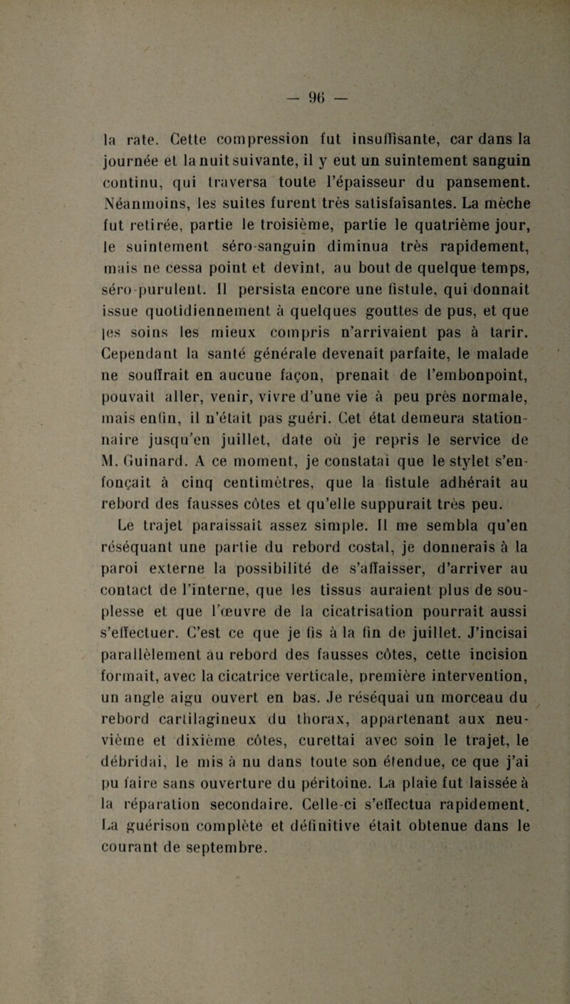 la rate. Cette compression fut insuffisante, car dans la journée et la nuit suivante, il y eut un suintement sanguin continu, qui traversa toute l’épaisseur du pansement. Néanmoins, les suites furent très satisfaisantes. La mèche fut retirée, partie le troisième, partie le quatrième jour, le suintement séro-sanguin diminua très rapidement, mais ne cessa point et devint, au bout de quelque temps, séro-purulent. 11 persista encore une fistule, qui donnait issue quotidiennement à quelques gouttes de pus, et que les soins les mieux compris n’arrivaient pas à tarir. Cependant la santé générale devenait parfaite, le malade ne souffrait en aucune façon, prenait de l’embonpoint, pouvait aller, venir, vivre d’une vie à peu près normale, mais enfin, il n’était pas guéri. Cet état demeura station¬ naire jusqu’en juillet, date où je repris le service de M. Guinard. A ce moment, je constatai que le stylet s’en¬ foncait à cinq centimètres, que la fistule adhérait au rebord des fausses côtes et qu’elle suppurait très peu. Le trajet paraissait assez simple. Il me sembla qu’en réséquant une partie du rebord costal, je donnerais à la paroi externe la possibilité de s’affaisser, d’arriver au contact de l’interne, que les tissus auraient plus de sou¬ plesse et que l’œuvre de la cicatrisation pourrait aussi s’elïectuer. C’est ce que je fis à la fin de juillet. J’incisai parallèlement au rebord des fausses côtes, cette incision formait, avec la cicatrice verticale, première intervention, un angle aigu ouvert en bas. Je réséquai un morceau du rebord cartilagineux du thorax, appartenant aux neu¬ vième et dixième côtes, curettai avec soin le trajet, le débridai, le mis à nu dans toute son étendue, ce que j’ai pu faire sans ouverture du péritoine. La plaie fut laissée à la réparation secondaire. Celle-ci s’effectua rapidement. La guérison complète et définitive était obtenue dans le courant de septembre.