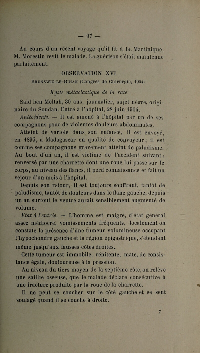 Au cours d’un récent voyage qu’il fit à la. Martinique, M. Morestin revit le malade. La guérison s’était maintenue parfaitement. OBSERVATION XVI Brunswic-le-Bihan (Congrès de Chirurgie, 1904) Kyste métaclastique de ta rate Said ben Meltah, 30 ans, journalier, sujet nègre, origi¬ naire du Soudan. Entré à l’hôpital, 28 juin 1904. Antécédents. — Il est amené à l’hôpital par un de ses compagnons pour de violentes douleurs abdominales. Atteint de variole dans son enfance, il est envoyé, en 1893, à Madagascar en qualité de convoyeur; il est comme ses compagnons gravement atteint de paludisme. Au bout d’un an, il est victime de l’accident suivant: renversé par une charrette dont une roue lui passe sur le corps, au niveau des flancs, il perd connaissance et fait un séjour d’un mois à l’hôpital. Depuis son retour, il est toujours souffrant, tantôt de paludisme, tantôt de douleurs dans le flanc gauche, depuis un an surtout le ventre aurait sensiblement augmenté de volume. Etat à rentrée. — L’homme est maigre, d’état général assez médiocre, vomissements fréquents, localement on constate la présence d’une tumeur volumineuse occupant l’hypochondre gauche et la région épigastrique, s’étendant même jusqu’aux fausses côtes droites. Cette tumeur est immobile, rénitente, mate, de consis¬ tance égale, douloureuse à la pression. Au niveau du tiers moyen de la septième côte, on relève une saillie osseuse, que le malade déclare consécutive à une fracture produite par la roue de la charrette. ^ Il ne peut se coucher sur le côté gauche et se sent soulagé quand il se couche à droite. 7