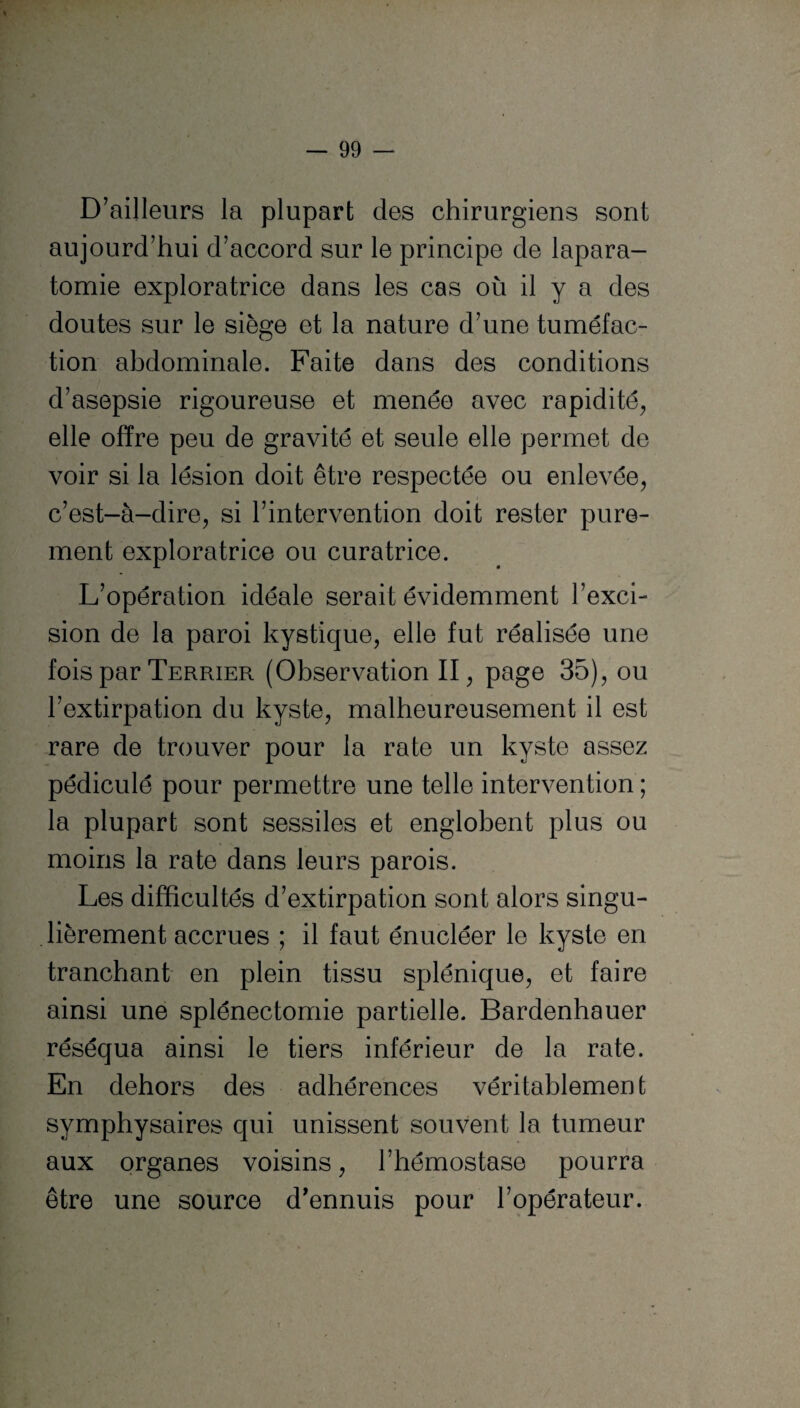 D’ailleurs la plupart des chirurgiens sont aujourd’hui d’accord sur le principe de lapara- tomie exploratrice dans les cas où il y a des doutes sur le siège et la nature d’une tuméfac¬ tion abdominale. Faite dans des conditions d’asepsie rigoureuse et menée avec rapidité, elle offre peu de gravité et seule elle permet de voir si la lésion doit être respectée ou enlevée, c’est-à-dire, si l’intervention doit rester pure¬ ment exploratrice ou curatrice. L’opération idéale serait évidemment l’exci¬ sion de la paroi kystique, elle fut réalisée une fois par Terrier (Observation II, page 35), ou l’extirpation du kyste, malheureusement il est rare de trouver pour la rate un kyste assez pédiculé pour permettre une telle intervention ; la plupart sont sessiles et englobent plus ou moins la rate dans leurs parois. Les difficultés d’extirpation sont alors singu¬ lièrement accrues ; il faut énucléer le kyste en tranchant en plein tissu splénique, et faire ainsi une splénectomie partielle. Bardenhauer réséqua ainsi le tiers inférieur de la rate. En dehors des adhérences véritablement symphysaires qui unissent souvent la tumeur aux organes voisins, l’hémostase pourra être une source d'ennuis pour l’opérateur.