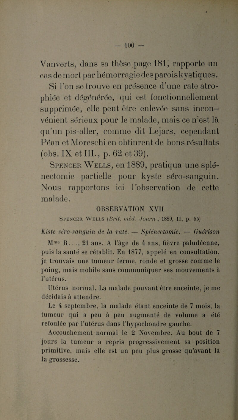 Vanverts, dans sa thèse page 181, rapporte un cas de mort par hémorragie desparoiskystiques. Si Ton se trouve en présence d’une rate atro¬ phiée et dégénérée, qui est fonctionnellement supprimée, elle peut être enlevée sans incon¬ vénient sérieux pour le malade, mais ce n’est là qu'un pis-aller, comme dit Lejars, cependant Péan et Moreschi en obtinrent de bons résultats (obs. IX et III., p. 62 et 39). Spencer Wells, en 1889, pratiqua une splé¬ nectomie partielle pour kyste séro-sanguin. Nous rapportons ici l’observation de cette malade. OBSERVATION XVII Spencer Wells (Brit. môd. Journ , 1889, II, p. 55) Kiste aéro-sanguin de la rate. — Splénectomie. — Guérison Mme R..21 ans. A l’âge de 4 ans, fièvre paludéenne, puis la santé se rétablit. En 1877, appelé en consultation, je trouvais une tumeur ferme, ronde et grosse comme le poing, mais mobile sans communiquer ses mouvements à l’utérus. Utérus normal. La malade pouvant être enceinte, je me décidais à attendre. Le 4 septembre, la malade étant enceinte de 7 mois, la tumeur qui a peu à peu augmenté de volume a été refoulée par l'utérus dans l’bypocbondre gauche. Accouchement normal le 2 Novembre. Au bout de 7 jours la tumeur a repris progressivement sa position primitive, mais elle est un peu plus grosse qu’avant la la grossesse.