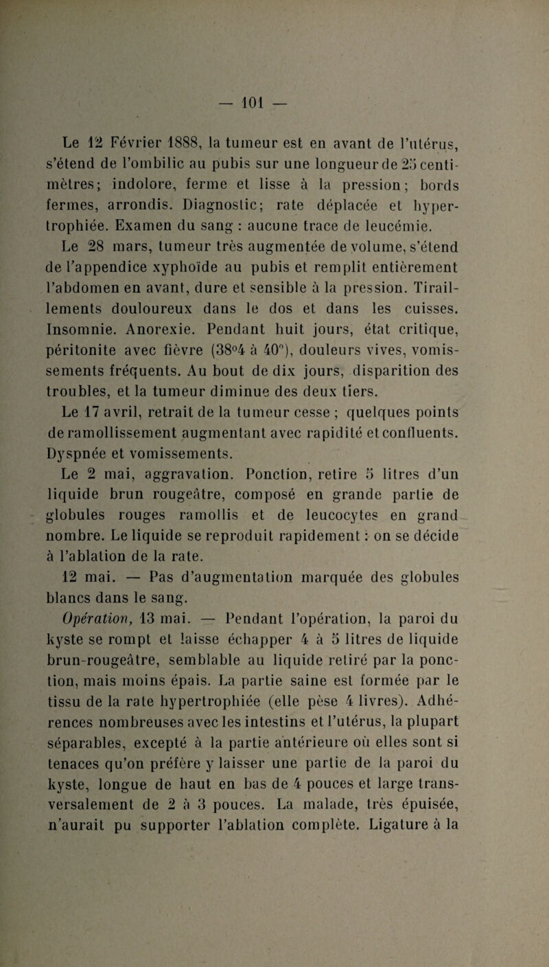 Le 12 Février 1888, la tumeur est en avant de l’utérus, s’étend de l’ombilic au pubis sur une longueur de 25 centi¬ mètres; indolore, ferme et lisse à la pression; bords fermes, arrondis. Diagnostic; rate déplacée et hyper¬ trophiée. Examen du sang : aucune trace de leucémie. Le 28 mars, tumeur très augmentée de volume, s’étend de l’appendice xyphoïde au pubis et remplit entièrement l’abdomen en avant, dure et sensible à la pression. Tirail¬ lements douloureux dans le dos et dans les cuisses. Insomnie. Anorexie. Pendant huit jours, état critique, péritonite avec fièvre (38°4 à 40°), douleurs vives, vomis¬ sements fréquents. Au bout de dix jours, disparition des troubles, et la tumeur diminue des deux tiers. Le 17 avril, retrait de la tumeur cesse ; quelques points de ramollissement augmentant avec rapidité et confluents. Dyspnée et vomissements. Le 2 mai, aggravation. Ponction, retire 5 litres d’un liquide brun rougeâtre, composé en grande partie de globules rouges ramollis et de leucocytes en grand nombre. Le liquide se reproduit rapidement : on se décide à l’ablation de la rate. 12 mai. — Pas d’augmentation marquée des globules blancs dans le sang. Opération, 13 mai. — Pendant l’opération, la paroi du kyste se rompt et laisse échapper 4 à 5 litres de liquide brun-rougeâtre, semblable au liquide retiré par la ponc¬ tion, mais moins épais. La partie saine est formée par le tissu de la rate hypertrophiée (elle pèse 4 livres). Adhé¬ rences nombreuses avec les intestins et l’utérus, la plupart séparables, excepté à la partie antérieure où elles sont si tenaces qu’on préfère y laisser une partie de la paroi du kyste, longue de haut en bas de 4 pouces et large trans¬ versalement de 2 à 3 pouces. La malade, très épuisée, n’aurait pu supporter l’ablation complète. Ligature à la