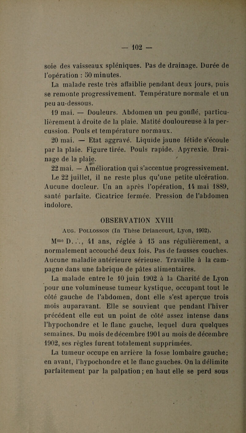 soie des vaisseaux spléniques. Pas de drainage. Durée de l’opération : 50 minutes. La malade reste très affaiblie pendant deux jours, puis se remonte progressivement. Température normale et un peu au-dessous. 19 mai. — Douleurs. Abdomen un peu gonflé, particu¬ lièrement à droite de la plaie. Matité douloureuse à la per¬ cussion. Pouls et température normaux. 20 mai. — Etat aggravé. Liquide jaune fétide s’écoule par la plaie. Figure tirée. Pouls rapide. Apyrexie. Drai¬ nage de la plaie. * 22 mai. — Amélioration qui s’accentue progressivement. Le 22 juillet, il ne reste plus qu’une petite ulcération. Aucune douleur. Un an après l’opération, 14 mai 1889, santé parfaite. Cicatrice fermée. Pression de l’abdomen indolore. OBSERVATION XVIII Aug. Pollosson (In Thèse Driancourt, Lyon, 1902). MmôD..\, 41 ans, réglée à 15 ans régulièrement, a normalement accouché deux fois. Pas de fausses couches. Aucune maladie antérieure sérieuse. Travaille à la cam¬ pagne dans une fabrique de pâtes alimentaires. La malade entre le 10 juin 1902 à la Charité de Lyon pour une volumineuse tumeur kystique, occupant tout le côté gauche de l’abdomen, dont elle s’est aperçue trois mois auparavant. Elle se souvient que pendant l’hiver précédent elle eut un point de côté assez intense dans l’hypochondre et le flanc gauche, lequel dura quelques semaines. Du mois de décembre 1901 au mois de décembre 1902, ses règles furent totalement supprimées. La tumeur occupe en arrière la fosse lombaire gauche; en avant, l’hypochondre et le flanc gauches. On la délimite parfaitement par la palpation; en haut elle se perd sous