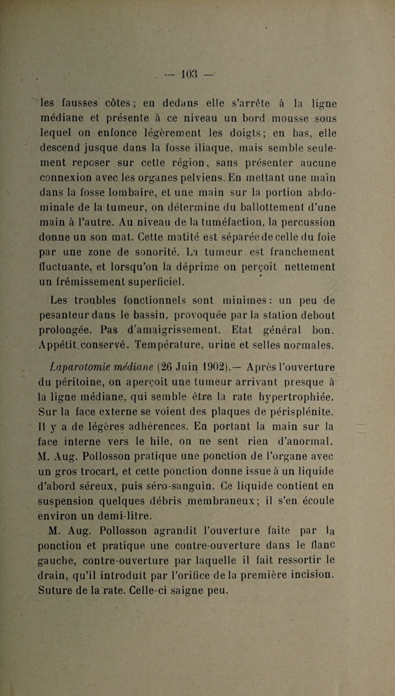 les fausses côtes; en dedans elle s’arrête à la ligne médiane et présente à ce niveau un bord mousse sous lequel on enfonce légèrement les doigts; en bas, elle descend jusque dans la fosse iliaque, mais semble seule¬ ment reposer sur cette région, sans présenter aucune connexion avec les organes pelviens. En mettant une main dans la fosse lombaire, et une main sur la portion abdo¬ minale de la tumeur, on détermine du ballottement d’une main à l’autre. Au niveau de la tuméfaction, la percussion donne un son mat. Cette matité est séparée de celle du foie par une zone de sonorité. La tumeur est franchement fluctuante, et lorsqu’on la déprime on perçoit nettement un frémissement superficiel. Les troubles fonctionnels sont minimes : un peu de pesanteur dans le bassin, provoquée parla station debout prolongée. Pas d’amaigrissement. Etat général bon. Appétit.conservé. Température, urine et selles normales. fMparotomie médiane (26 Juin 1902).— Après l’ouverture du péritoine, on aperçoit une tumeur arrivant presque à la ligne médiane, qui semble être la rate hypertrophiée. Sur la face externe se voient des plaques de périsplénite. Il y a de légères adhérences. En portant la main sur la face interne vers le hile, on ne sent rien d’anormal. M. Aug. Pollosson pratique une ponction de l’organe avec un gros trocart, et cette ponction donne issue à un liquide d’abord séreux, puis séro-sanguin. Ce liquide contient en suspension quelques débris membraneux; il s’en écoule environ un demi-litre. M. Aug. Pollosson agrandit l’ouverture faite par la ponctiou et pratique une contre-ouverture dans le flanc gauche, contre-ouverture par laquelle il fait ressortir le drain, qu’il introduit par l’orifice delà première incision. Suture de la rate. Celle-ci saigne peu.