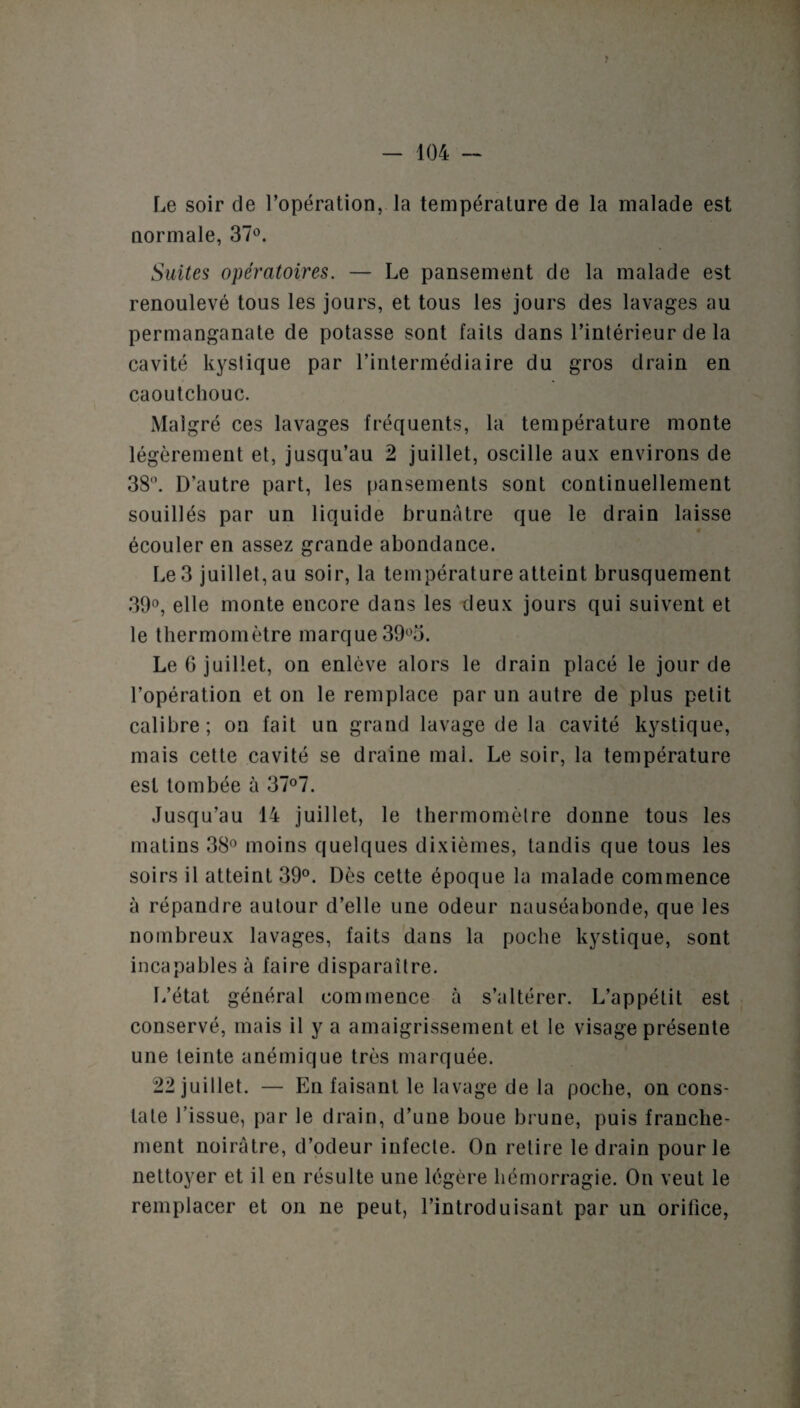 Le soir de l’opération, la température de la malade est normale, 37°. Suites opératoires. — Le pansement de la malade est renoulevé tous les jours, et tous les jours des lavages au permanganate de potasse sont faits dans l’intérieur de la cavité kystique par l’intermédiaire du gros drain en caoutchouc. Malgré ces lavages fréquents, la température monte légèrement et, jusqu’au 2 juillet, oscille aux environs de 38°. D’autre part, les pansements sont continuellement souillés par un liquide brunâtre que le drain laisse # écouler en assez grande abondance. Le 3 juillet, au soir, la température atteint brusquement 39°, elle monte encore dans les deux jours qui suivent et le thermomètre marque 39°o. Le G juillet, on enlève alors le drain placé le jour de l’opération et on le remplace par un autre de plus petit calibre; on fait un grand lavage de la cavité kystique, mais cette cavité se draine mal. Le soir, la température est tombée à 37°7. Jusqu’au 14 juillet, le thermomètre donne tous les matins 38° moins quelques dixièmes, tandis que tous les soirs il atteint 39°. Dès cette époque la malade commence à répandre autour d’elle une odeur nauséabonde, que les nombreux lavages, faits dans la poche kystique, sont incapables à faire disparaître. L’état général commence à s’altérer. L’appétit est conservé, mais il y a amaigrissement et le visage présente une teinte anémique très marquée. 22 juillet. — En faisant le lavage de la poche, on cons¬ tate l’issue, par le drain, d’une boue brune, puis franche¬ ment noirâtre, d’odeur infecte. On retire le drain pour le nettoyer et il en résulte une légère hémorragie. On veut le remplacer et on ne peut, l’introduisant par un orifice,