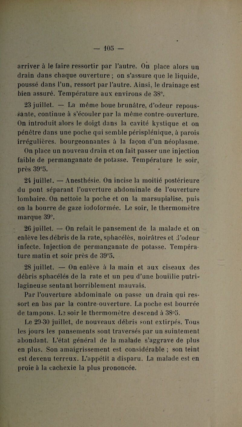 arriver à le faire ressortir par l’autre. On place alors un drain dans chaque ouverture ; on s’assure que le liquide, poussé dans l’un, ressort par l’autre. Ainsi, le drainage est bien assuré. Température aux environs de 38°. 23 juillet. — La même boue brunâtre, d’odeur repous¬ sante, continue à s’écouler par la même contre-ouverture. On introduit alors le doigt dans la cavité kystique et on pénètre dans une poche qui semble périsplénique, à parois irrégulières, bourgeonnantes à la façon d’un néoplasme. On place un nouveau drain et on fait passer une injection faible de permanganate de potasse. Température le soir, près 39°5. 24 juillet. — Anesthésie. On incise la moitié postérieure du pont séparant l’ouverture abdominale de l’ouverture lombaire. On nettoie la poche et on la marsupialise, puis on la bourre de gaze iodoformée. Le soir, le thermomètre marque 39°. 26 juillet. — On refait le pansement de la malade et on enlève les débris de la rate, sphacélès, noirâtres et d’odeur infecte. Injection de permanganate de potasse. Tempéra¬ ture matin et soir près de 39°5. 28 juillet. — On enlève à la main et aux ciseaux des débris sphacélés de la rate et un peu d’une bouillie putri- lagineuse sentant horriblement mauvais. Par l’ouverture abdominale on passe un drain qui res¬ sort en bas par la contre-ouverture. La poche est bourrée de tampons. Le soir le thermomètre descend à 38°5. Le 29-30 juillet, de nouveaux débris sont extirpés. Tous les jours les pansements sont traversés par un suintement abondant. L’état général de la malade s’aggrave de plus en plus. Son amaigrissement est considérable ; son teint est devenu terreux. L’appétit a disparu. La malade est en proie à la cachexie la plus prononcée.