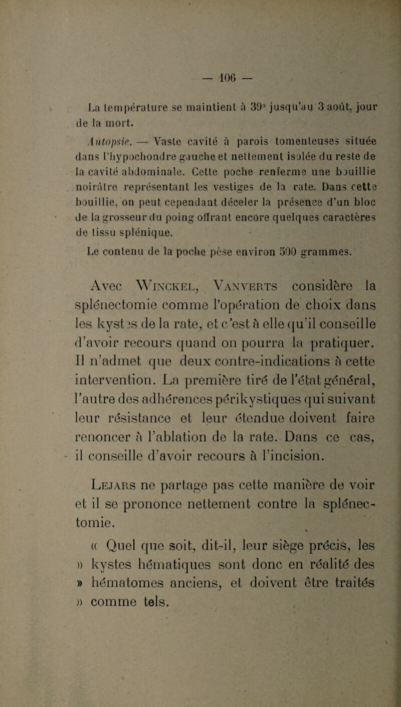 La température se maintient à 39° jusqu’au 3 août, jour de la mort. Autopsie. — Vaste cavité à parois tomenteuses située dans rhypochondre gauche et nettement isolée du reste de la cavité abdominale. Cette poche renferme une bouillie noirâtre représentant les vestiges de la rate. Dans cette bouillie, on peut cependant déceler la présence d’un bloc de lagrosseurdu poing offrant encore quelques caractères de tissu splénique. Le contenu de la poche pèse environ 590 grammes. Avec Winckel, Vanverts considère la splénectomie comme l’opération de choix dans les kystes de la rate, et c est à elle qu’il conseille d’avoir recours quand on pourra la pratiquer. Il n’admet que deux contre-indications à cette intervention. La première tiré de l’état général, l’autre des adhérences périkystiques qui suivant leur résistance et leur étendue doivent faire 8 renoncer à l’ahlation de la rate. Dans ce cas, il conseille d’avoir recours à l’incision. Lejars ne partage pas cette manière de voir et il se prononce nettement contre la splénec¬ tomie. % (( Quel que soit, dit-il, leur siège précis, les » kystes hématiques sont donc en réalité des » hématomes anciens, et doivent être traités )) comme tels.