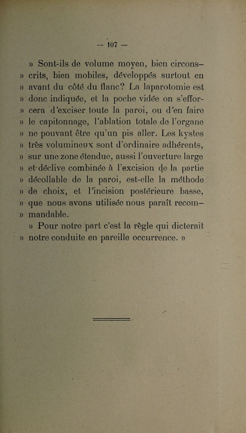 » Sont-ils de volume moyen, bien circons- » crits, bien mobiles, développés surtout en » avant du côté du flanc? La laparotomie est » donc indiquée, et la poche vidée on s’efïor- )) cera d’exciser toute la paroi, ou d'en faire )) le capitonnage, l’ablation totale de l’organe )) ne pouvant être qu’un pis aller. Les kystes )) très volumineux sont d’ordinaire adhérents, » sur une zone étendue, aussi l’ouverture large » et déclive combinée à l’excision de la partie )) décollable de la paroi, est-elle la méthode )) de choix, et l'incision postérieure basse, )) que nous avons utilisée nous paraît recom- » mandable. » Pour notre part c’est la règle qui dicterait » notre conduite en pareille occurrence. »