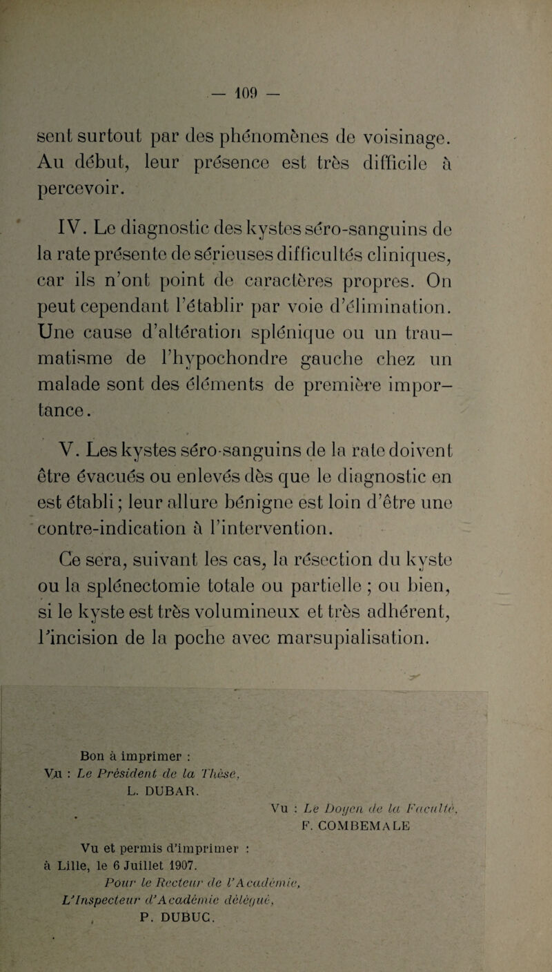 sent surtout par des phénomènes de voisinage. Au début, leur présence est très difficile à percevoir. IV. Le diagnostic des kystes séro-sanguins de la rate présente de sérieuses difficultés cliniques, car ils n'ont point de caractères propres. On peut cependant l’établir par voie d’élimination. Une cause d’altération splénique ou un trau¬ matisme de l’hypochondre gauche chez un malade sont des éléments de première impor¬ tance . r r • V. Les kystes séro-sanguins de la rate doivent être évacués ou enlevés dès que le diagnostic en est établi ; leur allure bénigne est loin d’être une contre-indication à l’intervention. Ce sera, suivant les cas, la résection du kyste ou la splénectomie totale ou partielle ; ou bien, si le kyste est très volumineux et très adhérent, l'incision de la poche avec marsupialisation. Bon à imprimer : Yi\ : Le Président de la Thèse, L. DUBAR. Vu : Le Doyen de la Faculté, F. COMBEMALE Vu et permis d’imprimer : à Lille, le 6 Juillet 1907. Pour le Recteur de VAcadémie, L'Inspecteur dé Académie délégué, P. DUBUC.