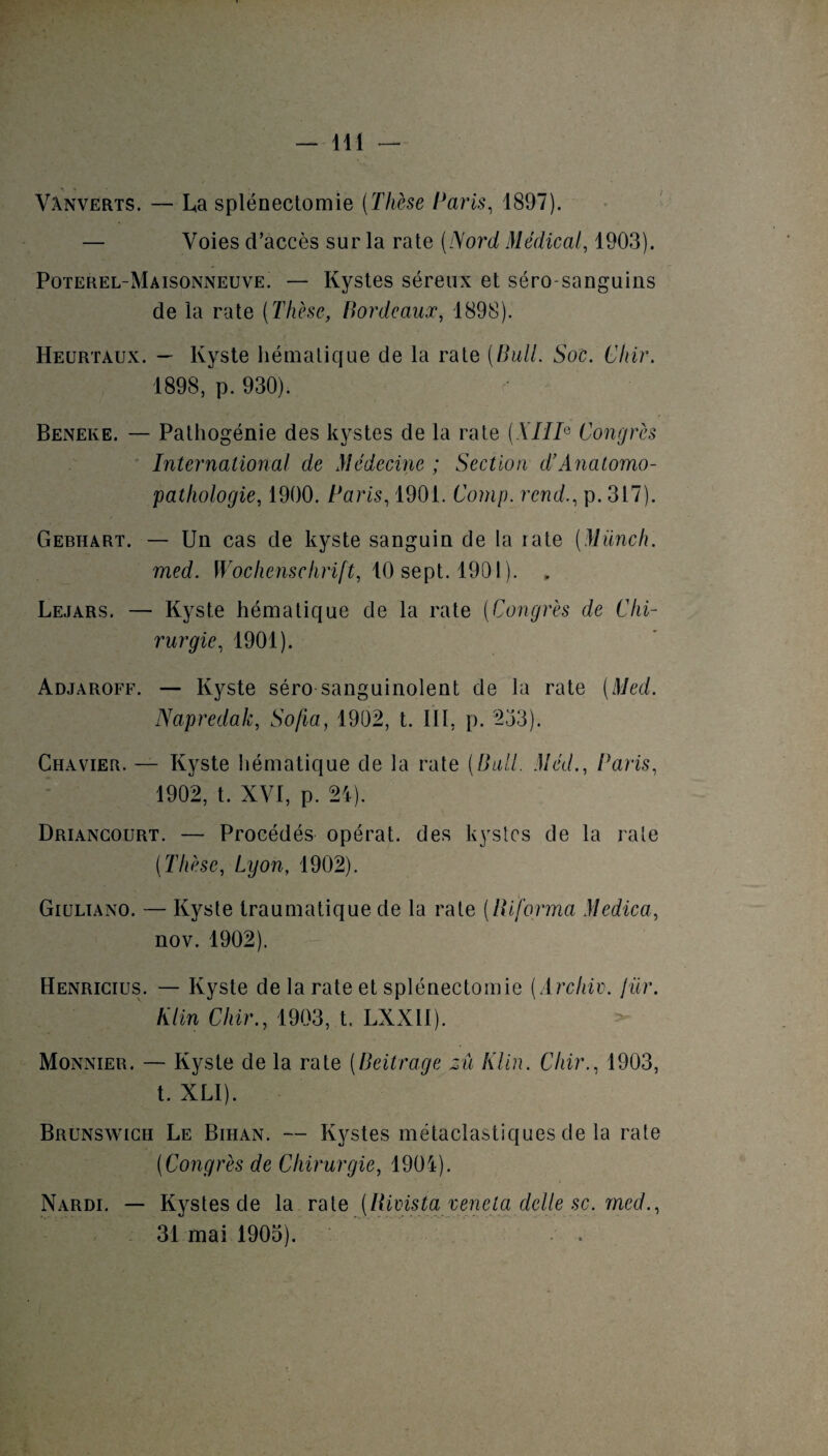 Vanverts. — La splénectomie (Thèse Caris, 1897). — Voies d’accès sur la rate (Nord Médical, 1903). Poterel-Maisonneuve. — Kystes séreux et séro sanguins de la rate (Thèse, Bordeaux, 1898). Heurtaux. — Kyste hématique de la rate (Bull. Soc. Cliir. 1898, p. 930). Beneke. — Pathogénie des kystes de la rate (XIIIe Congrès International de Médecine ; Section d’Anatomo¬ pathologie, 1900. Paris, 1901. Comp. rend., p. 317). Gebhart. — Un cas de kyste sanguin de la rate (Münch. med. Wochenschrift, 10 sept. 1901). . Lejars. — Kyste hématique de la rate (Congrès de Chi¬ rurgie, 1901). Adjaroff. — Kyste séro sanguinolent de la rate (Med. Napredak, Sofia, 1902, t. III, p. 253). Chavier. — Kyste hématique de la rate (Bull. Méd., Caris, 1902, t. XVI, p. 21). Driancourt. — Procédés opérât, des kystes de la rate (Thèse, Lyon, 1902). Giuliano. — Kyste traumatique de la rate (informa Medica, nov. 1902). Henricius. — Kyste de la rate et splénectomie (Archiv. jür. Klin Chir., 1903, t. LXXil). Monnier. — Kyste de la rate (Beitrage zû Klin. Cliir., 1903, t. XLI). Brunswick Le Bihan. — Kystes métaclastiques de la rate (Congrès de Chirurgie, 1901). Nardi. — Kystes de la rate (Rivista venela delle sc. med., 31 mai 1905).