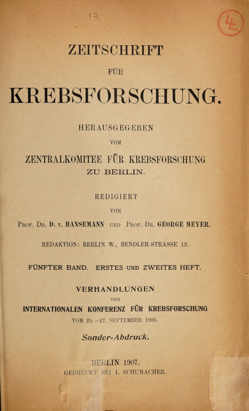 ZEITSCHRIFT FÜR KREBSFORSCHUNG HERAUSGEGEBEN VOM ZENTRALKOMITEE FÜR KREBSFORSCHUNG ZU BERLIN. REDIGIERT VON Prof. Dr. D. v. HANSEMANN und Prof. Dr. GEORGE MEYER. REDAKTION: BERLIN W., BENDLER-STRASSE 13. FÜNFTER BAND. ERSTES UND ZWEITES HEFT. VERHANDLUNGEN DER INTERNATIONALEN KONFERENZ FÜR KREBSFORSCHUNG VOM 25.-27. SEPTEMBER 1906. Sonder=Abdruck. BERLIN 1907. GEDRUCKT BEI L. SCHUMACHER. i ' ÜB
