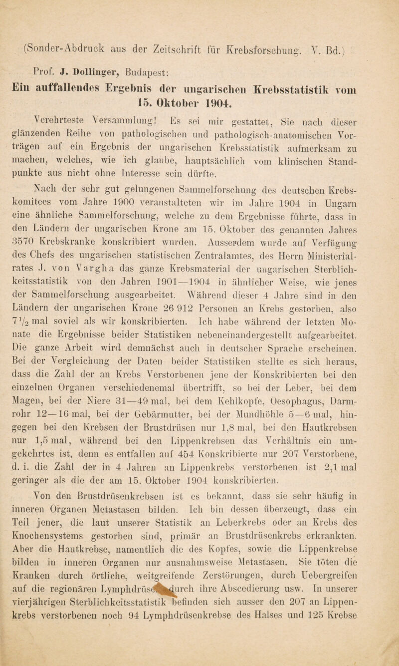 (Sonder-Abdruck aus der Zeitschrift für Krebsforschung. V. Bd.) Prof. J. Dollinger, Budapest: Ein auffallendes Ergebnis der ungarischen Krebsstatistik vom 15. Oktober 1904. Verehrteste Versammlung! Es sei mir gestattet, Sie nach dieser glänzenden Reihe von pathologischen und pathologisch-anatomischen Vor¬ trägen auf ein Ergebnis der ungarischen Krebsstatistik aufmerksam zu machen, welches, wie ich glaube, hauptsächlich vom klinischen Stand¬ punkte aus nicht ohne Interesse sein dürfte. Nach der sehr gut gelungenen Sammelforschung des deutschen Krebs¬ komitees vom Jahre 1900 veranstalteten wir im Jahre 1904 in Ungarn eine ähnliche Sammelforschung, welche zu dem Ergebnisse führte, dass in den Ländern der ungarischen Krone am 15. Oktober des genannten Jahres 3570 Krebskranke konskribiert wurden. Ausserdem wurde auf Verfügung des Chefs des ungarischen statistischen Zentralamtes, des Herrn Ministerial¬ rates J. von Vargha das ganze Krebsmaterial der ungarischen Sterblich¬ keitsstatistik von den Jahren 1901 —1904 in ähnlicher Weise, wie jenes der Sammelforschung ausgearbeitet. Während dieser 4 Jahre sind in den Ländern der ungarischen Krone 26 912 Personen an Krebs gestorben, also 7]/2 mal soviel als wir konskribierten. Ich habe während der letzten Mo¬ nate die Ergebnisse beider Statistiken nebeneinandergestellt aufgearbeitet. Die ganze Arbeit wird demnächst auch in deutscher Sprache erscheinen. Bei der Vergleichung der Daten beider Statistiken stellte es sich heraus, dass die Zahl der an Krebs Verstorbenen jene der Konskribierten bei den einzelnen Organen verschiedenemal übertrifft, so bei der Leber, bei dem Magen, bei der Niere 31—49 mal, bei dem Kehlkopfe, Oesophagus, Darm¬ rohr 12—16 mal, bei der Gebärmutter, bei der Mundhöhle 5—6 mal, hin¬ gegen bei den Krebsen der Brustdrüsen nur 1,8 mal, bei den Hautkrebsen nur 1,5 mal, während bei den Lippenkrebsen das Verhältnis ein um¬ gekehrtes ist, denn es entfallen auf 454 Konskribierte nur 207 Verstorbene, d. i. die Zahl der in 4 Jahren an Lippenkrebs verstorbenen ist 2,1 mal geringer als die der am 15. Oktober 1904 konskribierten. Von den Brustdrüsenkrebsen ist es bekannt, dass sie sehr häufig in inneren Organen Metastasen bilden. Ich bin dessen überzeugt, dass ein Teil jener, die laut unserer Statistik an Leberkrebs oder an Krebs des Knochensystems gestorben sind, primär an Brustdrüsenkrebs erkrankten. Aber die Hautkrebse, namentlich die des Kopfes, sowie die Lippenkrebse bilden in inneren Organen nur ausnahmsweise Metastasen. Sie töten die Kranken durch örtliche, weitgreifende Zerstörungen, durch Uebergreifen auf die regionären Lymphdrüsd^^urch ihre Abscedierung usw. In unserer vierjährigen Sterblichkeitsstatistik befinden sich ausser den 207 an Lippen¬ krebs verstorbenen noch 94 Lymplidrüsenkrebse des Halses und 125 Krebse