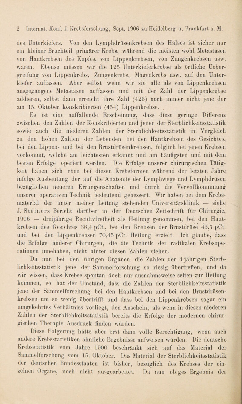 des Unterkiefers. Von den Lymphdrüsenkrebsen des Halses ist sicher nur ein kleiner Bruchteil primärer Krebs, während die meisten wohl Metastasen von Hautkrebsen des Kopfes, von Lippenkrebsen, von Zungenkrebsen usw. waren. Ebenso müssen wir die 125 Unterkieferkrebse als örtliche Ueber- greifung von Lippenkrebs, Zungenkrebs, Magenkrebs usw. auf den Unter¬ kiefer auffassen. Aber selbst wenn wir sie alle als von Lippenkrebsen ausgegangene Metastasen auffassen und mit der Zahl der Lippenkrebse addieren, selbst dann erreicht ihre Zahl (426) noch immer nicht jene der am 15. Oktober konskribierten (454) Lippenkrebse. Es ist eine auffallende Erscheinung, dass diese geringe Differenz zwischen den Zahlen der Konskribierten und jenen der Sterblichkeitsstatistik sowie auch die niederen Zahlen der Sterblichkeitsstatistik im Vergleich zu den hohen Zahlen der Lebenden bei den Hautkrebsen des Gesichtes, bei den Lippen- und bei den Brustdrüsenkrebsen, folglich bei jenen Krebsen vorkommt, welche am leichtesten erkannt und am häufigsten und mit dem besten Erfolge operiert werden. Die Erfolge unserer chirurgischen Tätig¬ keit haben sich eben bei diesen Krebsformen während der letzten Jahre infolge Ausbeutung der auf die Anatomie der Lymphwege und Lymphdrüsen bezüglichen neueren Errungenschaften und durch die Vervollkommnung unserer operativen Technik bedeutend gebessert. Wir haben bei dem Krebs¬ material der unter meiner Leitung stehenden Universitätsklinik — siehe J. Steiners Bericht darüber in der Deutschen Zeitschrift für Chirurgie, 1906 — dreijährige Recidivfreiheit als Heilung genommen, bei den Haut¬ krebsen des Gesichtes 38,4 pCt, bei den Krebsen der Brustdrüse 43,7 pCt. und bei den Lippenkrebsen 70,45 pCt. Heilung erzielt. Ich glaube, dass die Erfolge anderer Chirurgen, die die Technik der radikalen Krebsope¬ rationen innehaben, nicht hinter diesen Zahlen stehen. Da nun bei den übrigen Organen die Zahlen der 4 jährigen Sterb¬ lichkeitsstatistik jene der Sammelforsclmng so riesig übertreffen, und da wir wissen, dass Krebse spontan doch nur ausnahmsweise selten zur Heilung kommen, so hat der Umstand, dass die Zahlen der Sterblichkeitsstatistik jene der Sammelforschung bei den Hautkrebsen und bei den Brustdrüsen¬ krebsen um so wenig übertrifft und dass bei den Lippenkrebsen sogar ein umgekehrtes Verhältniss vorliegt, den Anschein, als wenn in diesen niederen Zahlen der Sterblichkeitsstatistik bereits die Erfolge der modernen chirur¬ gischen Therapie Ausdruck finden würden. Diese Folgerung hätte aber erst dann volle Berechtigung, wenn auch andere Krebsstatistiken ähnliche Ergebnisse aufweisen würden. Die deutsche Krebsstatistik vom Jahre 1900 beschränkt sich auf das Material der Sammelforschung vom 15. Oktober. Das Material der Sterblichkeitsstatistik der deutschen Bundesstaaten ist bisher, bezüglich des Krebses der ein¬ zelnen Organe, noch nicht ausgearbeitet. Da nun obiges Ergebnis der