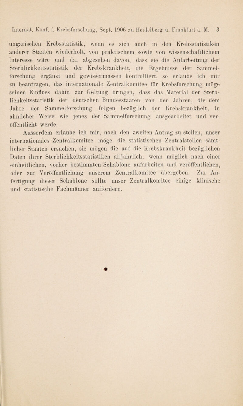 ungarischen Krebsstatistik, wenn es sich auch in den Krebsstatistiken anderer Staaten wiederholt, von praktischem sowie von wissenschaftlichem Interesse wäre und da, abgesehen davon, dass sie die Aufarbeitung der Sterblichkeitsstatistik der Krebskrankheit, die Ergebnisse der Sammel¬ forschung ergänzt und gewissermassen kontrolliert, so erlaube ich mir zu beantragen, das internationale Zentralkomitee für Krebsforschung möge seinen Einfluss dahin zur Geltung bringen, dass das Material der Sterb¬ lichkeitsstatistik der deutschen Bundesstaaten von den Jahren, die dem Jahre der Sammelforschung folgen bezüglich der Krebskrankheit, in ähnlicher Weise wie jenes der Sammelforschung ausgearbeitet und ver¬ öffentlicht werde. Ausserdem erlaube ich mir, noch den zweiten Antrag zu stellen, unser internationales Zentralkomitee möge die statistischen Zentralstellen sämt¬ licher Staaten ersuchen, sie mögen die auf die Krebskrankheit bezüglichen Daten ihrer Sterblichkeitsstatistiken alljährlich, wenn möglich nach einer einheitlichen, vorher bestimmten Schablone aufarbeiten und veröffentlichen, oder zur Veröffentlichung unserem Zentralkomitee übergeben. Zur An¬ fertigung dieser Schablone sollte unser Zentralkomitee einige klinische und statistische Fachmänner auffordern.