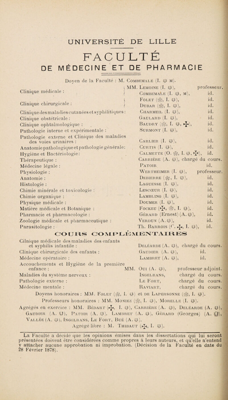 UNIVERSITÉ DE LILLE FACULTE DE MÉDECINE ET DE PHARMACIE Clinique médicale : Doyen de la Faculté : M. Combemale (I. p m) ( MM. Lemoine (I. p) I. p, Clinique chirurgicale : Clinique des maladies cutanées et syphilitiques : Clinique obstétricale : Clinique ophtalmologique : Pathologie interne et expérimentale : Pathologie externe et Clinique des maladies des voies urinaires : Anatomie pathologique et pathologie générale: Hygiène et Bactériologie: Thérapeutique : Médecine légale : Physiologie : Anatomie : Histologie : Chimie minérale et toxicologie : Chimie organique : Physique médicale : Matière médicale et Botanique : Pharmacie et pharmacologie : Zoologie médicale et pharmaceutique : Parasitologie : CL Combemale Folet (^, I Dubar I. p), ClIARMEIL (I. p), Gaulard (I. P), Baudry I. p: Surmont (I. p), M professeur, d. d. d. d. d. d. d. 0, Carlier (I. CuRTIS (I. P), Calmette (O. I. Carrière (A. p Patoir Wertheimer (I. Debierre (^, I. p), Laguesse (I. p), Lescœur (I. P), Lambling (I. P), Doumer (I. P), Fockeu (^, ï. Gérard (Ernest) (A *î d. d. id. Verdun (A.p), Th. Barrois (C. I. p), COURS COMIMh IG JYLJE Xr V A 11V E S Cilnique médicale des maladies des enfants et syphilis infantile : Clinique chirurgicale des enfants : Médecine opératoire : Accouchements et Hygiène de la première enfance : Maladies du système nerveux : Pathologie externe : Médecine mentale : Doyens honoraires : MM. Folet ($*, 1. i Professeurs honoraires : MM. Mo niez chargé du cours, id. professeur, id. id. id. id. id. id. id. id. id. Deléarde(A. p), chargé du cours. Gaudier (A. p)? id. Lambret (A. p), id. MM. Oui (A. p), Ingelrans, Le Fort, Rayiart. professeur adjoint. cours, du chargé du chargé du chargé cours. cours. et de Lapersonne ($*, I. p). I. Morelle (I. p). Agrégés en exercice : MM. Bédart (►J*, I. p), Carrière (A. p), Deléarde (A. p), Gaudier (A. U), Patoir (A. p), Lambret (A. p Vallée (A. p), Ingelrans, Le Fort, Bué (A.p). M. Thibaut (^ , I. p). Gérard (Georges) (A. Agrégé libre La Faculté a décidé que les opinions émises dans les dissertations qui lui seront présentées doivent être considérées comme propres à leurs auteurs, et qu’elle n’entend v attacher aucune approbation ni improbation. (Décision de la Faculté en date du 28 Février 1878).