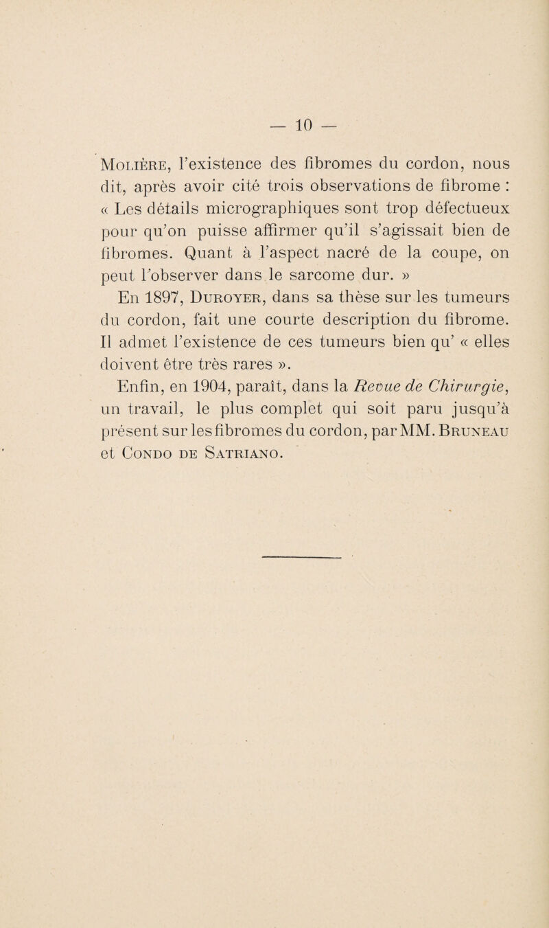 Molière, l’existence des fibromes du cordon, nous dit, après avoir cité trois observations de fibrome : <x Les détails micrographiques sont trop défectueux pour qu’on puisse affirmer qu’il s’agissait bien de fibromes. Quant à l’aspect nacré de la coupe, on peut l’observer dans le sarcome dur. » En 1897, Duroyer, dans sa thèse sur les tumeurs du cordon, fait une courte description du fibrome. Il admet l’existence de ces tumeurs bien qu’ ce elles doivent être très rares ». Enfin, en 1904, paraît, dans la Revue de Chirurgie, un travail, le plus complet qui soit paru jusqu’à présent sur lesfibromes du cordon, par MM. Bruneau et Condo de Satriano.