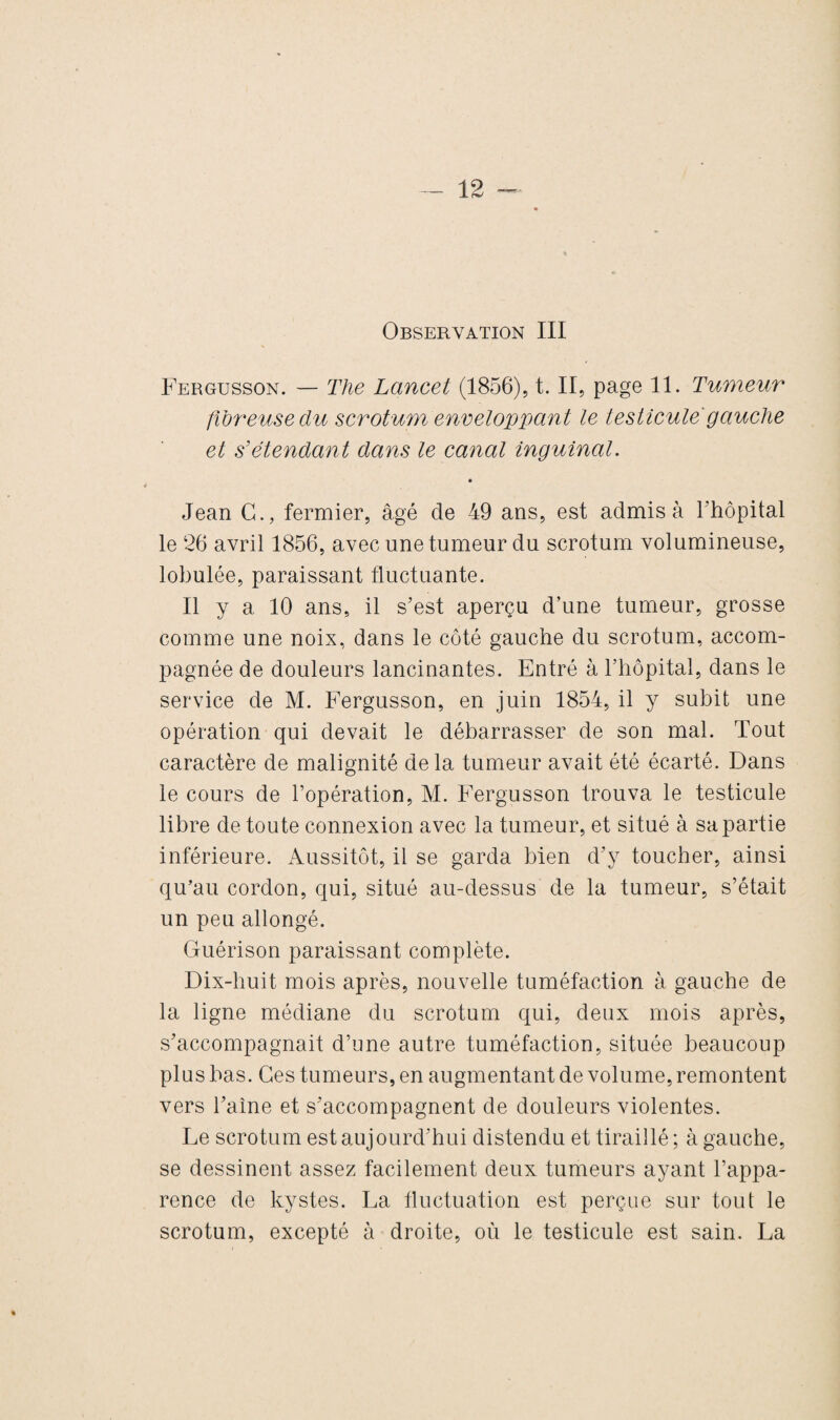 Fergusson. — The Lancet (1856), t. II, page 11. Tumeur fibreuse du scrotum enveloppant le testicule gauche et s'étendant dans le canal inguinal. « Jean G., fermier, âgé de 49 ans, est admis à l'hôpital le 26 avril 1856, avec une tumeur du scrotum volumineuse, lobulée, paraissant fluctuante. Il y a 10 ans, il s’est aperçu d’une tumeur, grosse comme une noix, dans le côté gauche du scrotum, accom¬ pagnée de douleurs lancinantes. Entré à l'hôpital, dans le service de M. Fergusson, en juin 1854, il y subit une opération qui devait le débarrasser de son mal. Tout caractère de malignité delà tumeur avait été écarté. Dans le cours de l’opération, M. Fergusson trouva le testicule libre de toute connexion avec la tumeur, et situé à sa partie inférieure. Aussitôt, il se garda bien d’y toucher, ainsi qu’au cordon, qui, situé au-dessus de la tumeur, s’était un peu allongé. Guérison paraissant complète. Dix-huit mois après, nouvelle tuméfaction à gauche de la ligne médiane du scrotum qui, deux mois après, s’accompagnait d’une autre tuméfaction, située beaucoup plus bas. Ces tumeurs, en augmentant de volume, remontent vers l’aîne et s’accompagnent de douleurs violentes. Le scrotum est aujourd’hui distendu et tiraillé ; à gauche, se dessinent assez facilement deux tumeurs ayant l’appa¬ rence de kystes. La fluctuation est perçue sur tout le scrotum, excepté à droite, où le testicule est sain. La