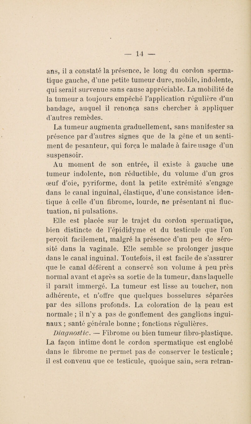 ans, il a constaté la présence, le long dn cordon sperma¬ tique gauche, d’une petite tumeur dure, mobile, indolente, qui serait survenue sans cause appréciable. La mobilité de la tumeur a toujours empêché l’application régulière d’un bandage, auquel il renonça sans chercher à appliquer d’autres remèdes. La tumeur augmenta graduellement, sans manifester sa présence par d’autres signes que de la gêne et un senti¬ ment de pesanteur, qui força le malade à faire usage d’un suspensoir. Au moment de son entrée, il existe à gauche une tumeur indolente, non réductible, du volume d’un gros œuf d’oie, pyriforme, dont la petite extrémité s’engage dans le canal inguinal, élastique, d’une consistance iden¬ tique à celle d’un fibrome, lourde, ne présentant ni fluc¬ tuation, ni pulsations. Elle est placée sur le trajet du cordon spermatique, bien distincte de l’épididyme et du testicule que l’on perçoit facilement, malgré la présence d’un peu de séro¬ sité dans la vaginale. Elle semble se prolonger jusque dans le canal inguinal. Toutefois, il est facile de s’assurer que le canal déférent a conservé son volume à peu près normal avant et après sa sortie de la tumeur, dans laquelle il paraît immergé. La tumeur est lisse au toucher, non adhérente, et n’offre que quelques bosselures séparées par des sillons profonds. La coloration de la peau est normale ; il n’y a pas de gonflement des ganglions ingui¬ naux ; santé générale bonne ; fonctions régulières. Diagnostic. — Fibrome ou bien tumeur fibro-plastique. La façon intime dont le cordon spermatique est englobé dans le fibrome ne permet pas de conserver le testicule ; il est convenu que ce testicule, quoique sain, sera retran-