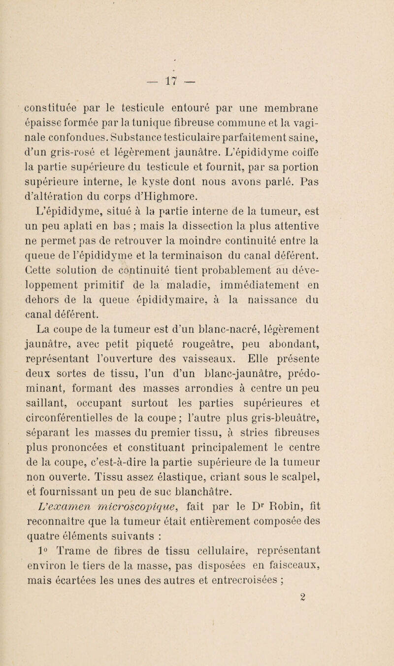 constituée par le testicule entouré par une membrane épaisse formée par la tunique fibreuse commune et la vagi¬ nale confondues. Substance testiculaire parfaitement saine, d’un gris-rosé et légèrement jaunâtre. L’épididyme coiffe la partie supérieure du testicule et fournit, par sa portion supérieure interne, le kyste dont nous avons parlé. Pas d’altération du corps d’PIighmore. L’épididyme, situé à la partie interne de la tumeur, est un peu aplati en bas ; mais la dissection la plus attentive ne permet pas de retrouver la moindre continuité entre la queue de l’épididyme et la terminaison du canal déférent. Cette solution de continuité tient probablement au déve¬ loppement primitif de la maladie, immédiatement en dehors de la queue épididymaire, à la naissance du canal déférent. La coupe de la tumeur est d’un blanc-nacré, légèrement jaunâtre, avec petit piqueté rougeâtre, peu abondant, représentant l’ouverture des vaisseaux. Elle présente deux sortes de tissu, l’un d’un blanc-jaunâtre, prédo¬ minant, formant des masses arrondies à centre un peu saillant, occupant surtout les parties supérieures et circonférentielles de la coupe ; l’autre plus gris-bleuâtre, séparant les masses du premier tissu, à stries fibreuses plus prononcées et constituant principalement le centre de la coupe, c’est-à-dire la partie supérieure de la tumeur non ouverte. Tissu assez élastique, criant sous le scalpel, et fournissant un peu de suc blanchâtre. L’examen microscopique, fait par le Dr Robin, fit reconnaître que la tumeur était entièrement composée des quatre éléments suivants : 1° Trame de fibres de tissu cellulaire, représentant environ le tiers de la masse, pas disposées en faisceaux, mais écartées les unes des autres et entrecroisées ; 9