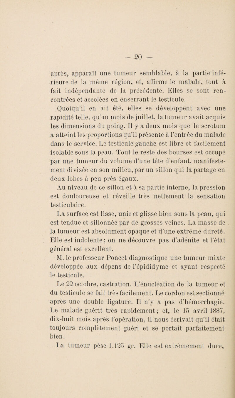 après, apparaît une tumeur semblable, à la partie infé¬ rieure de la même région, et, affirme le malade, tout à fait indépendante de la précédente. Elles se sont ren¬ contrées et accolées en enserrant le testicule. Quoiqu’il en ait été, elles se développent avec une rapidité telle, qu’au mois de juillet, la tumeur avait acquis les dimensions du poing. Il y a deux mois que le scrotum a atteint les proportions qu’il présente à l’entrée du malade dans le service. Le testicule gauche est libre et facilement isolable sous la peau. Tout le reste des bourses est occupé par une tumeur du volume d’une tête d’enfant, manifeste¬ ment divisée en son milieu, par un sillon qui la partage en deux lobes à peu près égaux. Au niveau de ce sillon et à sa partie interne, la pression est douloureuse et réveille très nettement la sensation testiculaire. La surface est lisse, unie et glisse bien sous la peau, qui est tendue et sillonnée par de grosses veines. La masse de . la tumeur est absolument opaque et d’une extrême dureté. Elle est indolente; on ne découvre pas d’adénite et l’état général est excellent. M. le professeur Poncet diagnostique une tumeur mixte développée aux dépens de l’épididyme et ayant respecté le testicule. Le 22 octobre, castration. L’énucléation de la tumeur et du testicule se fait très facilement. Le cordon est sectionné après une double ligature. Il n’y a pas d’hémorrhagie. Le malade guérit très rapidement ; et, le 15 avril 1887, dix-huit mois après l’opération, il nous écrivait qu’il était toujours complètement guéri et se portait parfaitement bien. La tumeur pèse 1.125 gr. Elle est extrêmement dure,