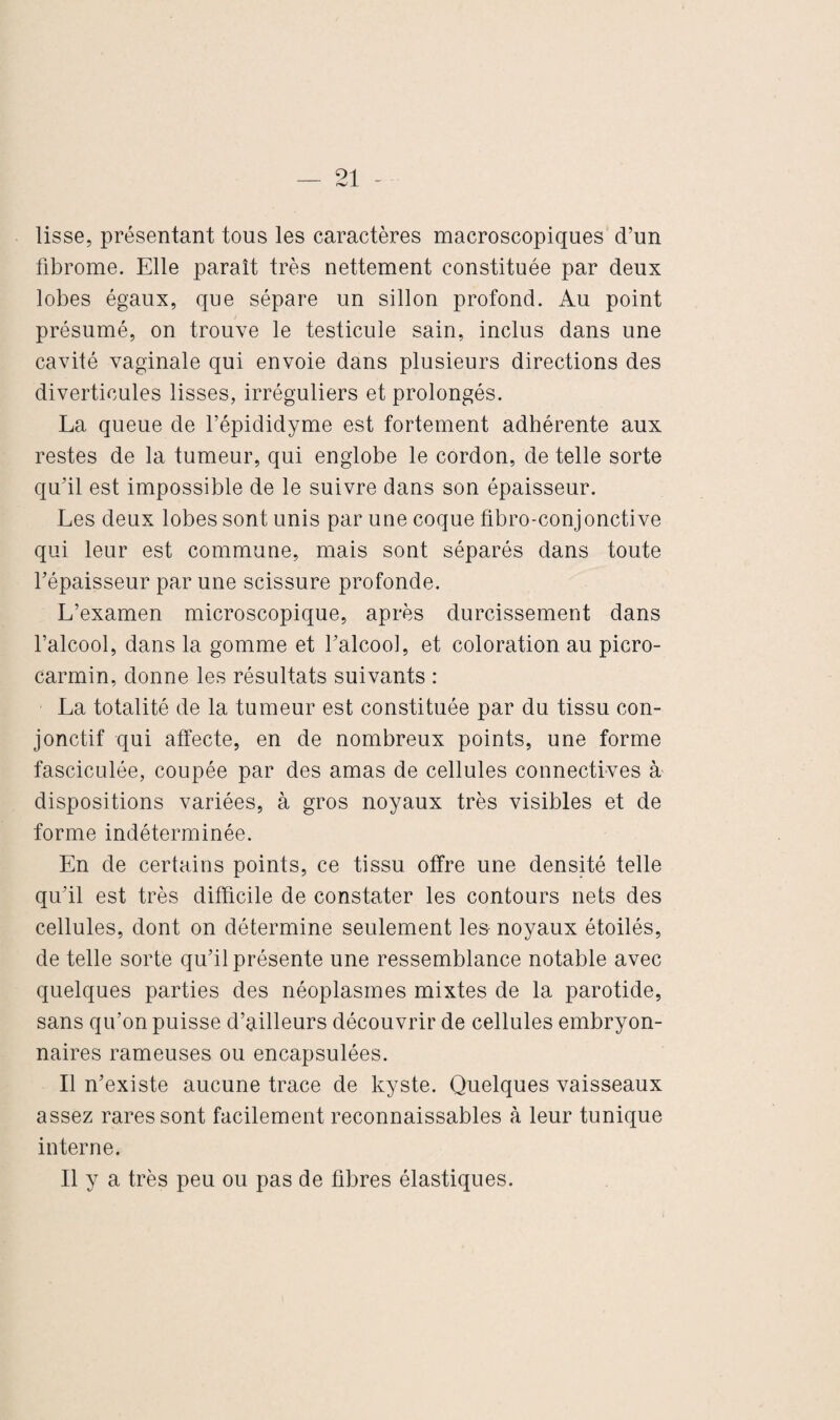 lisse, présentant tous les caractères macroscopiques d’un fibrome. Elle paraît très nettement constituée par deux lobes égaux, que sépare un sillon profond. Au point présumé, on trouve le testicule sain, inclus dans une cavité vaginale qui envoie dans plusieurs directions des diverticules lisses, irréguliers et prolongés. La queue de l’épididyme est fortement adhérente aux restes de la tumeur, qui englobe le cordon, de telle sorte qu’il est impossible de le suivre dans son épaisseur. Les deux lobes sont unis par une coque fibro-conjonctive qui leur est commune, mais sont séparés dans toute l’épaisseur par une scissure profonde. L’examen microscopique, après durcissement dans l’alcool, dans la gomme et l’alcool, et coloration au picro- carmin, donne les résultats suivants : La totalité de la tumeur est constituée par du tissu con¬ jonctif qui affecte, en de nombreux points, une forme fasciculée, coupée par des amas de cellules connectives à dispositions variées, à gros noyaux très visibles et de forme indéterminée. En de certains points, ce tissu offre une densité telle qu’il est très difficile de constater les contours nets des cellules, dont on détermine seulement les- noyaux étoilés, de telle sorte qu’il présente une ressemblance notable avec quelques parties des néoplasmes mixtes de la parotide, sans qu’on puisse d’ailleurs découvrir de cellules embryon¬ naires rameuses ou encapsulées. Il n’existe aucune trace de kyste. Quelques vaisseaux assez rares sont facilement reconnaissables à leur tunique interne. Il y a très peu ou pas de fibres élastiques.